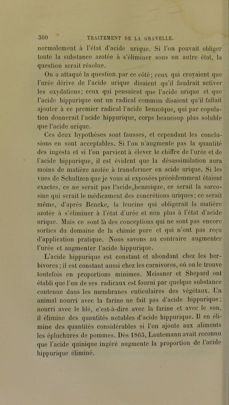 normalement à l’état d’acide urique. Si l’on pouvait obliger toute la substance azotée à s’éliminer sous un autre état, la question serait résolue. On a attaqué la question par ce côté; ceux qui croyaient que l’urée dérive de l’acide urique disaient qu’il faudrait activer les oxydations; ceux qui pensaient que l’acide urique et que l’acide hippurique ont un radical commun disaient qu’il fallait ajouter à ce premier radical l’acide benzoïque, qui par copula- tion donnerait l’acide hippurique, corps beaucoup plus soluble que Tacide urique. Ces deux hypothèses sont fausses, et cependant les conclu- sions en sont acceptables. Si l’on n’angmente pas la quantité des ingesta et si l’on parvient à élever le chiffre de l’urée et de l’acide hippurique, il est évident que la désassimilation aura moins de matière azotée à transformer en acide urique. Si les vues de Schultzen que Je vous ai exposées précédemment étaient exactes, ce ne serait pas Cacide .benzoïque, ce serait la sarco- sine qui serait le médicament des concrétions uriques; ce serait même, d’après Beneke, la leucine qui obligerait la matière azotée à s’éliminer à l’état d’urée et non plus à l’état d’acide urique. Mais ce sont là des conceptions qui ne sont pas encore sorties du domaine de la chimie pure et qui n’ont pas reçu d’application pratique. Nous savons au contraire augmenter l’urée et augmenter l’acide hippurique. L’acide hippurique est constant et abondant chez les her- bivores ; il est constant aussi chez les carnivores, où on le trouve toutefois en proportions minimes. Meissner et Shepard ont établi que l’un de ses radicaux est fourni par quelque substance contenue dans les membranes cuticidaires des végétaux. Un animal nourri avec la farine ne fait pas d’acide hippurique; nourri avec le blé, c’est-à-dire avec la farine et avec le son, il élimine des quantités notables d’acide hippurique. Il en éli- mine des quantités considérables si l’on ajoute aux aliments les épluchures de pommes. Dès 1863, Lautemann avait reconnu que l’acide quinique ingéré augmente la proportion de l’acide hippurique éliminé.