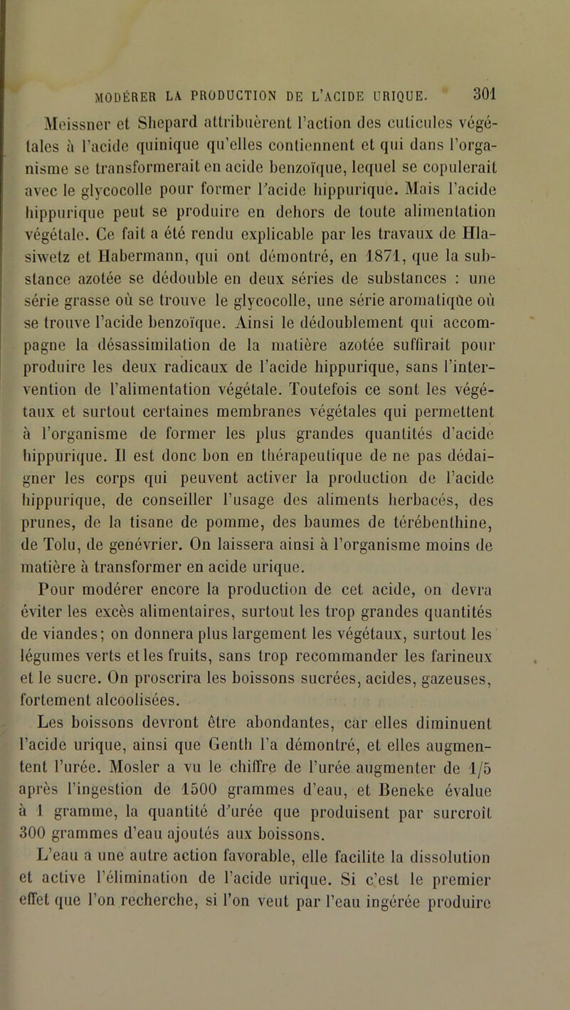 Meissner et Sliepard attribuèrent l’action des cuticules végé- tales à l’acide quinique qu’elles contiennent et qui dans l’orga- nisme se transformerait en acide benzoïque, lequel se copulerait avec le glycocolle pour former Facide hippurique. Mais l’acide hippurique peut se produire en dehors de toute alimentation végétale. Ce fait a été rendu explicable par les travaux de Hla- siwetz et Hahermann, qui ont démontré, en 1871, que la sub- stance azotée se dédouble en deux séries de substances : une série grasse où se trouve le glycocolle, une série aromatiqûe où se trouve l’acide benzoïque. Ainsi le dédoublement qui accom- pagne la désassimilation de la matière azotée suffirait pour produire les deux radicaux de l’acide hippurique, sans l’inter- vention de l’alimentation végétale. Toutefois ce sont les végé- taux et surtout certaines membranes végétales qui permettent à l’organisme de former les plus grandes quantités d’acide hippurique. Il est donc bon en thérapeutique de ne pas dédai- gner les corps qui peuvent activer la production de l’acide hippurique, de conseiller l’usage des aliments herbacés, des prunes, de la tisane de pomme, des baumes de térébenthine, de Tolu, de genévrier. On laissera ainsi à l’organisme moins de matière à transformer en acide urique. Pour modérer encore la production de cet acide, on devra éviter les excès alimentaires, surtout les trop grandes quantités de viandes; on donnera plus largement les végétaux, surtout les légumes verts et les fruits, sans trop recommander les farineux et le sucre. On proscrira les boissons sucrées, acides, gazeuses, fortement alcoolisées. Les boissons devront être abondantes, car elles diminuent l’acide urique, ainsi que Genth l’a démontré, et elles augmen- tent l’urée. Mosler a vu le chiffre de l’urée augmenter de 1/5 après l’ingestion de 1500 grammes d’eau, et Beneke évalue à 1 gramme, la quantité d'urée que produisent par surcroît 300 grammes d’eau ajoutés aux boissons. L’eau a une autre action favorable, elle facilite la dissolution et active l’élimination de l’acide urique. Si c’est le premier effet que l’on recherche, si l’on veut par l’eau ingérée produire