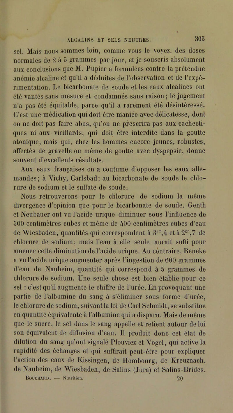 sel. Mais nous sommes loin, comme vous le voyez, des doses normales de 2 à 5 grammes par jour, et je souscris absolument aux conclusions que M. Pupier a formulées contre la prétendue anémie alcaline et qu’il a déduites de l’observation et de l’expé- rimentation. Le bicarbonate de soude et les eaux alcalines ont été vantés sans mesure et condamnés sans raison ; le jugement n’a pas été équitable, parce qu’il a rarement été désintéressé. C’est une médication qui doit être maniée avec délicatesse, dont on ne doit pas faire abus, qu’on ne prescrira pas aux cachecti- ques ni aux vieillards, qui doit être interdite dans la goutte atonique, mais qui, chez les hommes encore jeunes, robustes, affectés de gravelle ou même de goutte avec dyspepsie, donne souvent d’excellents résultats. Aux eaux françaises on a coutume d’opposer les eaux alle- mandes; à Vichy, Carlsbad; au bicarbonate de soude le chlo- rure de sodium et le sulfate de soude. Nous retrouverons pour le chlorure de sodium la même divergence d’opinion que pour le bicarbonate de soude. Gentil et Neubauer ont vu l’acide urique diminuer sous l’influence de 500 centimètres cubes et même de 400 centimètres cubes d’eau de Wiesbaden, quantités qui correspondent à 3®',4 età2®‘’,7 de chlorure de sodium; mais l’eau à elle seule aurait suffi pour amener cette diminution de l’acide urique. Au contraire, Beneke a vu l’acide urique augmenter après l’ingestion de 600 grammes d’eau de Nauheim, quantité qui correspond à 5 grammes de chlorure de sodium. Une seule chose est bien établie pour ce sel : c’est qu’il augmente le chiffre de l’urée. En provoquant une partie de l’albumine du sang à s’éliminer sous forme d’urée, le chlorure de sodium, suivant la loi de Cari Schmidt, se substitue en quantité équivalente à l’albumine qui a disparu. Mais de même que le sucre, le sel dans le sang appelle et retient autour de lui son équivalent de diffusion d’eau. Il produit donc cet état de dilution du sang qu’ont signalé Plouviez et Yogel, qui active la rapidité des échanges et qui suffirait peut-être pour expliquer l’action des eaux de Kissingen, de Hombourg, de Kreuznacli, de Nauheim, de Wiesbaden, de Salins (Jura) et Salins-Brides. Bouchard. — Nutrition. 20