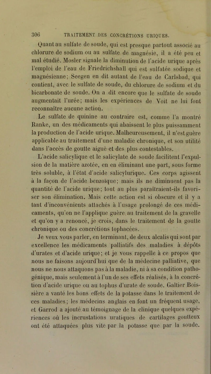 Quant au sulfate de soude, qui est presque partout associé au chlorure de sodium ou au sulfate de magnésie, il a été peu et mal étudié. Mosler signale la diminution de l’acide urique après l’emploi de l’eau de Friedrichshall qui est sulfatée sodique et magnésienne; Seegen en dit autant de l’eau de Carlsbad, qui contient, avec le sulfate de soude, du chlorure de sodium et du bicarbonate de soude. On a dit encore que le sulfate de soude augmentait l’urée; mais les expériences de Voit ne lui font reconnaître aucune action. Le sulfate de quinine au contraire est, comme l’a montré Ranke, un des médicaments qui abaissent le plus puissamment la production de l’acide urique. Malheureusement, il n’est guère applicable au traitement d’une maladie chronique, et son utilité dans l’accès de goutte aiguë et des plus contestables. L’acide salicylique et le salicylate de soude facilitent l’expul- sion de la matière azotée, en en éliminant une part, sous forme très soluble, à l’état d’acide salicylurique. Ces corps agissent à la façon de l’acide benzoïque; mais ils ne diminuent pas la quantité de l’acide urique ; tout au plus paraîtraient-ils favori- ser son élimination. Mais cette action est si obscure et il y a tant d’inconvénients attachés à l’usage prolongé de ces médi- caments, qu’on ne l’applique guère au traitement de la gravelle et qu’on y a renoncé, je crois, dans le traitement de la goutte chronique ou des concrétions tophacées. Je veux vous parler, en terminant, de deux alcalis qui sont par excellence les médicaments palliatifs des maladies à dépôts d’urates et d’acide urique; et je vous rappelle à ce propos que nous ne faisons aujourd’hui que de la médecine palliative, que nous ne nous attaquons pas à la maladie, ni à sa condition patho- génique, mais seulement à l’un de ses effets réalisés, à la concré- tion d’acide urique ou au tophus d’urate de soude. Gallier Bois- sière a vanté les bons effets de la potasse dans le traitement de ces maladies; les médecins anglais en font un fréquent usage, et Garrod a ajouté au témoignage de la clinique quelques expé- riences où les incrustations uratiques de cartilages goutteux ont été attaquées plus vite par la potasse que par la soude.