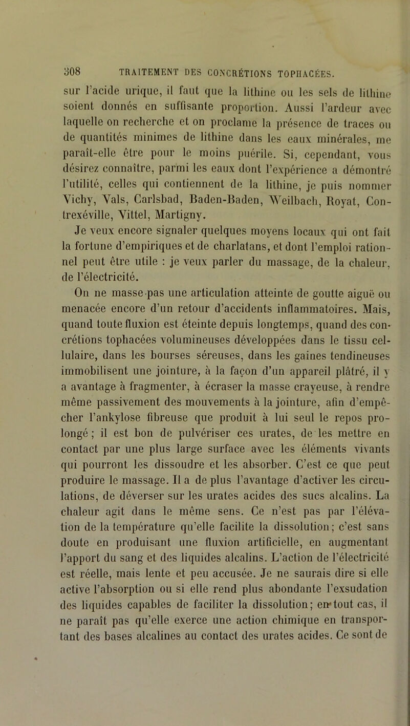 sur l’acide urique, il faut que la lilhine ou les sels de lilhine soient donnés en suffisante proportion. Aussi l’ardeur avec laquelle on recherche et on proclame la présence de traces ou de quantités minimes de lithine dans les eaux minérales, me paraît-elle être pour le moins puérile. Si, cependant, vous désirez connaître, parmi les eaux dont l’expérience a démontré l’utilité, celles qui contiennent de la lithine, je puis nommer Vichy, Vais, Carlsbad, Baden-Baden, Weilbach, Royat, Con- Irexéville, Vittel, Martigny. Je veux encore signaler quelques moyens locaux qui ont fait la fortune d’empiriques et de charlatans, et dont l’emploi ration - nel peut être utile : je veux parler du massage, de la chaleur, de l’électricité. On ne masse-pas une articulation atteinte de goutte aiguë ou menacée encore d’un retour d’accidents inflammatoires. Mais, quand toute fluxion est éteinte depuis longtemps, quand des con- crétions tophacées volumineuses développées dans le tissu cel- lulaire, dans les bourses séreuses, dans les gaines tendineuses immobilisent une jointure, à la façon d’un appareil plâtré, il y a avantage à fragmenter, à écraser la masse crayeuse, à rendre même passivement des mouvements à la jointure, afin d’empê- cher l’ankylose fibreuse que produit à lui seul le repos pro- longé ; il est bon de pulvériser ces urates, de les mettre en contact par une plus large surface avec les éléments vivants qui pourront les dissoudre et les absorber. C’est ce que peut produire le massage. Il a de plus l’avantage d’activer les circu- lations, de déverser sur les urates acides des sucs alcalins. La chaleur agit dans le même sens. Ce n’est pas par l’éléva- tion de la température qu’elle facilite la dissolution; c’est sans doute en produisant une fluxion artificielle, en augmentant l’apport du sang et des liquides alcalins. L’action de l’électricité est réelle, mais lente et peu accusée. Je ne saurais dire si elle active l’absorption ou si elle rend plus abondante l’exsudation des liquides capables de faciliter la dissolution; en*tout cas, il ne paraît pas qu’elle exerce une action chimique en transpor- tant des bases alcalines au contact des urates acides. Ce sont de