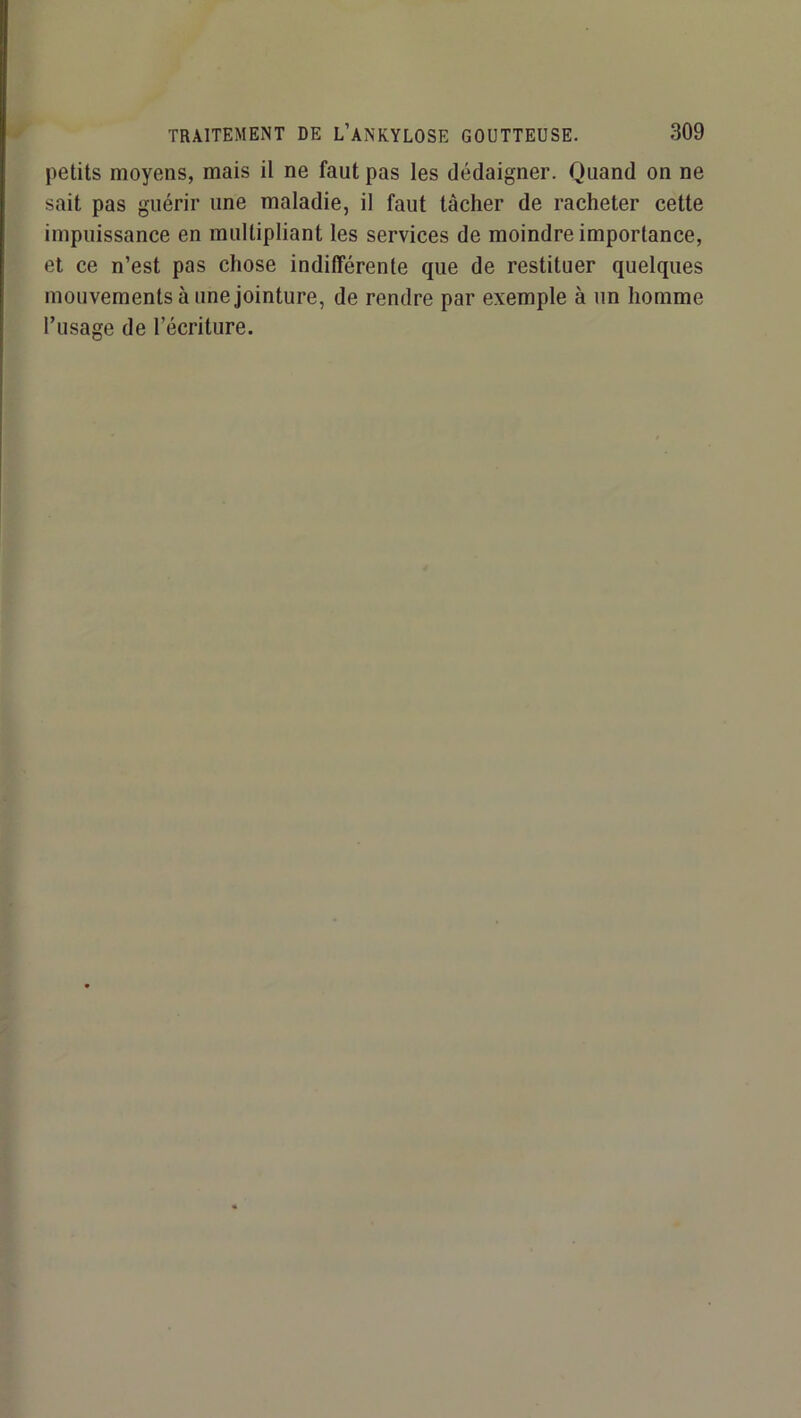 petits moyens, mais il ne faut pas les dédaigner. Quand on ne sait pas guérir une maladie, il faut tâcher de racheter cette impuissance en multipliant les services de moindre importance, et ce n’est pas chose indifférente que de restituer quelques mouvements à une jointure, de rendre par exemple à un homme l’usage de l’écriture.