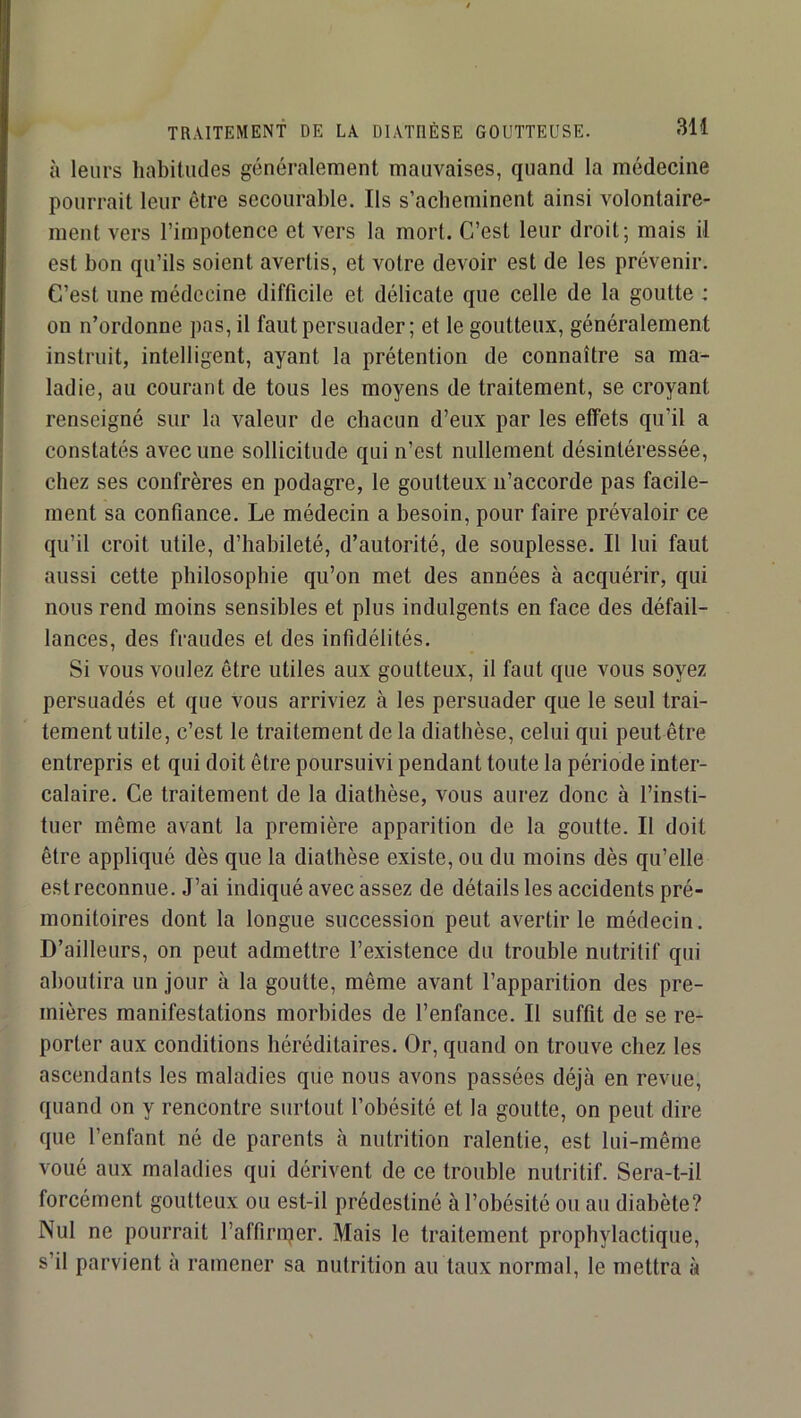 à leurs habitudes généralement mauvaises, quand la médecine pourrait leur être secourable. Ils s’acheminent ainsi volontaire- ment vers l’impotence et vers la mort. C’est leur droit; mais il est bon qu’ils soient avertis, et votre devoir est de les prévenir. C’est une médecine difficile et délicate que celle de la goutte : on n’ordonne pas, il faut persuader; et le goutteux, généralement instruit, intelligent, ayant la prétention de connaître sa ma- ladie, au courant de tous les moyens de traitement, se croyant renseigné sur la valeur de chacun d’eux par les effets qu’il a constatés avec une sollicitude qui n’est nullement désintéressée, chez ses confrères en podagre, le goutteux ii’accorde pas facile- ment sa confiance. Le médecin a besoin, pour faire prévaloir ce qu’il croit utile, d’habileté, d’autorité, de souplesse. Il lui faut aussi cette philosophie qu’on met des années à acquérir, qui nous rend moins sensibles et plus indulgents en face des défail- lances, des fraudes et des infidélités. Si vous voulez être utiles aux goutteux, il faut que vous soyez persuadés et que vous arriviez à les persuader que le seul trai- tement utile, c’est le traitement de la diathèse, celui qui peut être entrepris et qui doit être poursuivi pendant toute la période inter- calaire. Ce traitement de la diathèse, vous aurez donc à l’insti- tuer même avant la première apparition de la goutte. Il doit être appliqué dès que la diathèse existe, ou du moins dès qu’elle est reconnue. J’ai indiqué avec assez de détails les accidents pré- monitoires dont la longue succession peut avertir le médecin. D’ailleurs, on peut admettre l’existence du trouble nutritif qui aboutira un jour à la goutte, même avant l’apparition des pre- mières manifestations morbides de l’enfance. Il suffit de se re- porter aux conditions héréditaires. Or, quand on trouve chez les ascendants les maladies que nous avons passées déjà en revue, quand on y rencontre surtout l’obésité et la goutte, on peut dire que l’enfant né de parents à nutrition ralentie, est lui-même voué aux maladies qui dérivent de ce trouble nutritif. Sera-t-il forcément goutteux ou est-il prédestiné à l’obésité ou au diabète? Nul ne pourrait l’affiriper. Mais le traitement prophylactique, s’il parvient à ramener sa nutrition au taux normal, le mettra à