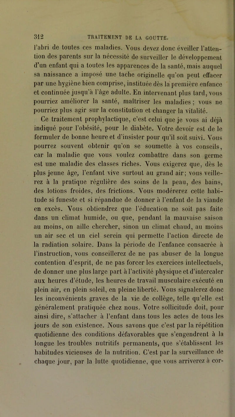 l’abri de toutes ces maladies. Vous devez donc éveiller l’atten- tion des parents sur la nécessité de surveiller le développement d’un enfant qui a toutes les apparences de la santé, mais auquel sa naissance a imposé une tache originelle qu’on peut effacer par une hygiène bien comprise, instituée dès la première enfance et continuée jusqu’à l’âge adulte. En intervenant plus tard, vous pourriez améliorer la santé, maîtriser les maladies ; vous ne pourriez plus agir sur la constitution et changer la vitalité. Ce traitement prophylactique, c’est celui que je vous ai déjà indiqué pour l’obésité, pour le diabète. Votre devoir est de le formuler de bonne heure et d’insister pour qu’il soit suivi. Vous pourrez souvent obtenir qu’on se soumette à vos conseils, car la maladie que vous voulez combattre dans son germe est une maladie des classes riches. Vous exigerez que, dès le plus jeune âge, l’enfant vive surtout au grand air; vous veille- rez à la pratique régulière des soins de la peau, des bains, des lotions froides, des frictions. Vous modérerez cette habi- tude si funeste et si répandue de donner à l’enfant de la viande en excès. Vous obtiendrez que l’éducation ne soit pas faite dans un climat humide, ou que, pendant la mauvaise saison au moins, on aille chercher, sinon un climat chaud, au moins un air sec et un ciel serein qui permette l’action directe de la radiation solaire. Dans la période de l’enfance consacrée à l’instruction, vous conseillerez de ne pas abuser de la longue contention d’esprit, de ne pas forcer les exercices intellectuels, de donner une plus large part à l’activité physique et d’intercaler aux heures d’étude, les heures de travail musculaire exécuté en plein air, en plein soleil, en pleine liberté. Vous signalerez donc les inconvénients graves de la vie de collège, telle qu’elle est généralement pratiquée chez nous. Votre sollicitude doit, pour ainsi dire, s’attacher à l’enfant dans tous les actes de tous les jours de son existence. Nous savons que c’est par la répétition quotidienne des conditions défavorables que s’engendrent à la longue les troubles nutritifs permanents, que s’établissent les habitudes vicieuses de la nutrition. C’est par la surveillance de chaque jour, par la lutte quotidienne, que vous arriverez à cor-