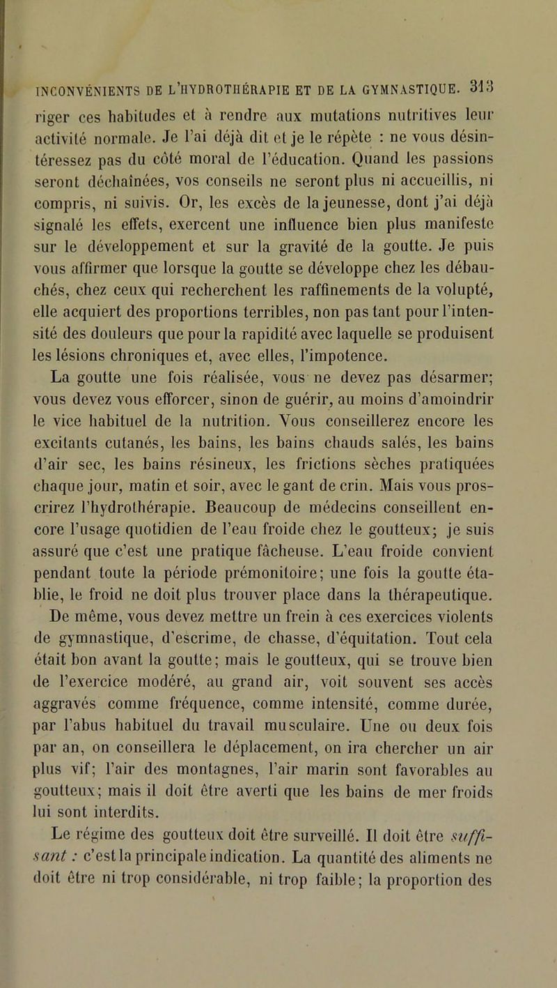 INCONVÉNIENTS DE L’HYDROTIIÉRAPIE ET DE LA GYMNASTIQUE. riger ces habitudes et à rendre aux mutations nutritives leiii’ activité normale. Je l’ai déjà dit et je le répète : ne vous désin- téressez pas du coté moral de l’éducation. Quand les passions seront déchaînées, vos conseils ne seront plus ni accueillis, ni compris, ni suivis. Or, les excès de la jeunesse, dont j’ai déjà signalé les effets, exercent une influence bien plus manifeste sur le développement et sur la gravité de la goutte. Je puis vous affirmer que lorsque la goutte se développe chez les débau- chés, chez ceux qui recherchent les raffinements de la volupté, elle acquiert des proportions terribles, non pas tant pour l’inten- sité des douleurs que pour la rapidité avec laquelle se produisent les lésions chroniques et, avec elles, l’impotence. La goutte une fois réalisée, vous ne devez pas désarmer; vous devez vous efforcer, sinon de guérir, au moins d’amoindrir le vice habituel de la nutrition. Vous conseillerez encore les excitants cutanés, les bains, les bains chauds salés, les bains d’air sec, les bains résineux, les frictions sèches pratiquées chaque jour, matin et soir, avec le gant de crin. Mais vous pros- crirez l’hydrothérapie. Beaucoup de médecins conseillent en- core l’usage quotidien de l’eau froide chez le goutteux; je suis assuré que c’est une pratique fâcheuse. L’eau froide convient pendant toute la période prémonitoire; une fois la goutte éta- blie, le froid ne doit plus trouver place dans la thérapeutique. De même, vous devez mettre un frein à ces exercices violents de gymnastique, d’escrime, de chasse, d’équitation. Tout cela était bon avant la goutte; mais le goutteux, qui se trouve bien de l’exercice modéré, au grand air, voit souvent ses accès aggravés comme fréquence, comme intensité, comme durée, par l’abus habituel du travail musculaire. Une ou deux fois par an, on conseillera le déplacement, on ira chercher un air plus vif; l’air des montagnes, l’air marin sont favorables au goutteux; mais il doit être averti que les bains de mer froids lui sont interdits. Le régime des goutteux doit être surveillé. Il doit être mffi- sant : c’est la principale indication. La quantité des aliments ne doit être ni trop considérable, ni trop faible; la proportion des