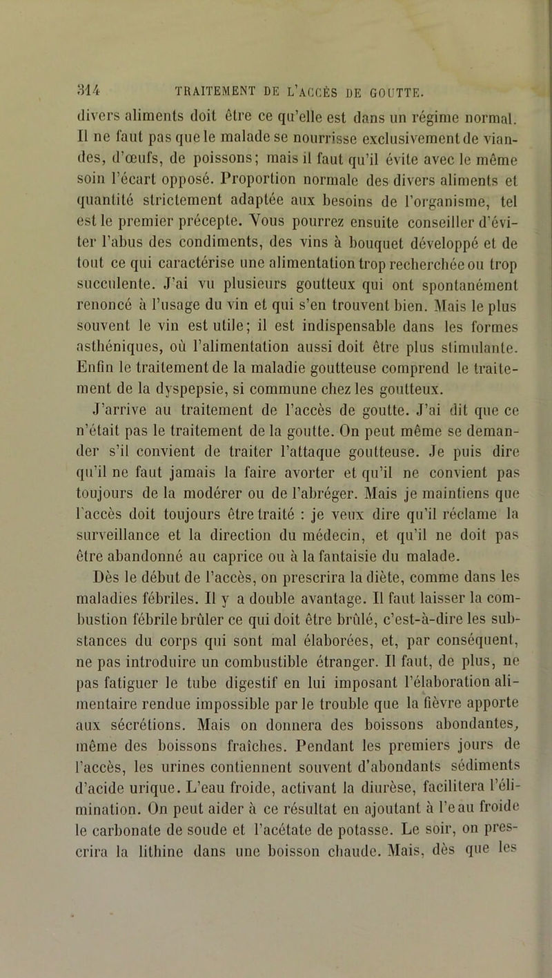 divers aliments doit être ce qu’elle est dans un régime normal. Il ne faut pas que le malade se nourrisse exclusivement de vian- des, d’œufs, de poissons; mais il faut qu’il évite avec le même soin l’écart opposé. Proportion normale des divers aliments et quantité strictement adaptée aux besoins de l’organisme, tel est le premier précepte. Vous pourrez ensuite conseiller d’évi- ter l’abus des condiments, des vins à bouquet développé et de tout ce qui caractérise une alimentation trop recherchée ou trop succulente. J’ai vu plusieurs goutteux qui ont spontanément renoncé à l’usage du vin et qui s’en trouvent bien. Mais le plus souvent le vin est utile; il est indispensable dans les formes asthéniques, où l’alimentation aussi doit être plus stimulante. Enfin le traitement de la maladie goutteuse comprend le traite- ment de la dyspepsie, si commune chez les goutteux. J’arrive au traitement de l’accès de goutte. J’ai dit que ce n’était pas le traitement de la goutte. On peut même se deman- der s’il convient de traiter l’attaque goutteuse. Je puis dire qu’il ne faut jamais la faire avorter et qu’il ne convient pas toujours de la modérer ou de l’abréger. Mais je maintiens que l'accès doit toujours être traité : je veux dire qu’il réclame la surveillance et la direction du médecin, et qu’il ne doit pas être abandonné au caprice ou à la fantaisie du malade. Dès le début de l’accès, on prescrira la diète, comme dans les maladies fébriles. Il y a double avantage. Il faut laisser la com- bustion fébrile brûler ce qui doit être brûlé, c’est-à-dire les sub- stances du corps qui sont mal élaborées, et, par conséquent, ne pas introduire un combustible étranger. Il faut, de plus, ne pas fatiguer le tube digestif en lui imposant l’élaboration ali- mentaire rendue impossible par le trouble que la fièvre apporte aux sécrétions. Mais on donnera des boissons abondantes, même des boissons fraîches. Pendant les premiers jours de l’accès, les urines contiennent souvent d’abondants sédiments d’acide urique. L’eau froide, activant la diurèse, facilitera l’éli- mination. On peut aider à ce résultat en ajoutant à l’eau froide le carbonate de soude et l’acétate de potasse. Le soir, on pres- crira la lithine dans une boisson chaude. Mais, dès que les