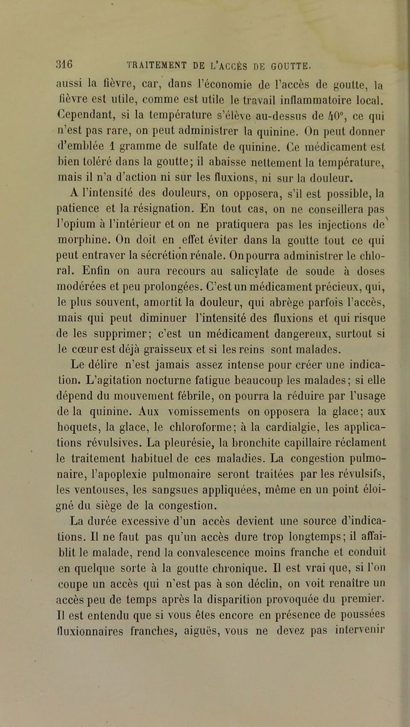 aussi la fièvre, car, dans l’économie de l’accès de goutte, la fièvre est utile, comme est utile le travail inflammatoire local. Cependant, si la température s’élève au-dessus de 40“, ce fpii n’est pas rare, on peut administrer la quinine. On peut donner d’emblée 1 gramme de sulfate de quinine. Ce médicament est bien toléré dans la goutte; il abaisse nettement la température, mais il n’a d’action ni sur les fluxions, ni sur la douleur. A l’intensité des douleurs, on opposera, s’il est possible, la patience et la résignation. En tout cas, on ne conseillera pas l’opium à l’intérieur et on ne pratiquera pas les injections de' morphine. On doit en effet éviter dans la goutte tout ce qui peut entraver la sécrétion rénale. On pourra administrer le chlo- ral. Enfin on aura recours au salicylate de soude à doses modérées et peu prolongées. C’est un médicament précieux, qui, le plus souvent, amortit la douleur, qui abrège parfois l’accès, mais qui peut diminuer l’intensité des fluxions et qui risque de les supprimer; c’est un médicament dangereux, surtout si le cœur est déjà graisseux et si les reins sont malades. Le délire n’est jamais assez intense pour créer une indica- tion. L’agitation nocturne fatigue beaucoup les malades; si elle dépend du mouvement fébrile, on pourra la réduire par l’usage delà quinine. Aux vomissements on opposera la glace; aux hoquets, la glace, le chloroforme; à la cardialgie, les applica- tions révulsives. La pleurésie, la bronchite capillaire réclament le traitement habituel de ces maladies. La congestion pulmo- naire, l’apoplexie pulmonaire seront traitées par les révulsifs, les ventouses, les sangsues appliquées, même en un point éloi- gné du siège de la congestion. La durée excessive d’un accès devient une source d’indica- tions. Il ne faut pas qu’un accès dure trop longtemps; il affai- blit le malade, rend la convalescence moins franche et conduit en quelque sorte à la goutte chronique. Il est vrai que, si l’on coupe un accès qui n’est pas à son déclin, on voit renaître un accès peu de temps après la disparition provoquée du premier. Il est entendu que si vous êtes encore en présence de poussées fluxionnaires franches, aiguës, vous ne devez pas intervenir