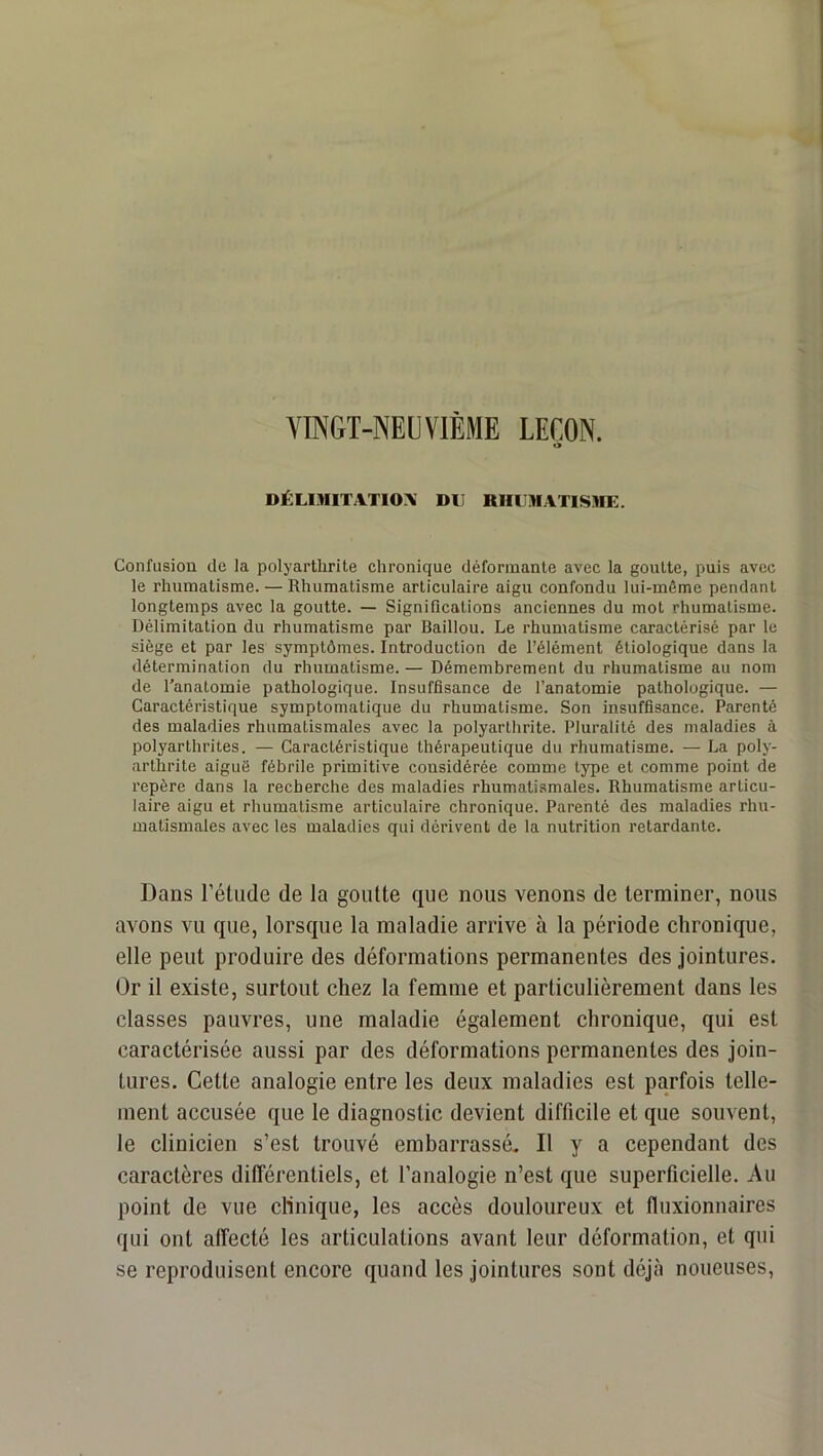 YÏNGT-NEÜVIÈME LEÇON. t> DÉLIMITATIO:^! DU RHUMATISME. Confusion de la polyarthrite chronique déformante avec la goutte, puis avec le rhumatisme. — Rhumatisme articulaire aigu confondu lui-même pendant longtemps avec la goutte. — Significations anciennes du mot rhumatisme. Délimitation du rhumatisme par Baillou. Le rhumatisme caractérisé par le siège et par les symptômes. Introduction de l’élément étiologique dans la détermination du rhumatisme. — Démembrement du rhumatisme au nom de l’anatomie pathologique. Insuffisance de l’anatomie pathologique. — Caractéristique symptomatique du rhumatisme. Son insuffisance. Parenté des maladies rhumatismales avec la polyarthrite. Pluralité des maladies à polyarthrites. — Caractéristique thérapeutique du rhumatisme. — La poly- arthrite aiguë fébrile primitive considérée comme type et comme point de repère dans la recherche des maladies rhumati.smales. Rhumatisme articu- laire aigu et rhumatisme articulaire chronique. Parenté des maladies rhu- matismales avec les maladies qui dérivent de la nutrition retardante. Dans rélude de la goutte que nous venons de terminer, nous avons vu que, lorsque la maladie arrive à la période chronique, elle peut produire des déformations permanentes des jointures. Or il existe, surtout chez la femme et particulièrement dans les classes pauvres, une maladie également chronique, qui est caractérisée aussi par des déformations permanentes des join- tures. Cette analogie entre les deux maladies est parfois telle- ment accusée que le diagnostic devient difficile et que souvent, le clinicien s’est trouvé embarrassé. Il y a cependant des caractères différentiels, et l’analogie n’est que superficielle. Au point de vue clinique, les accès douloureux et fluxionnaircs qui ont affecté les articulations avant leur déformation, et qui se reproduisent encore quand les jointures sont déjcà noueuses.