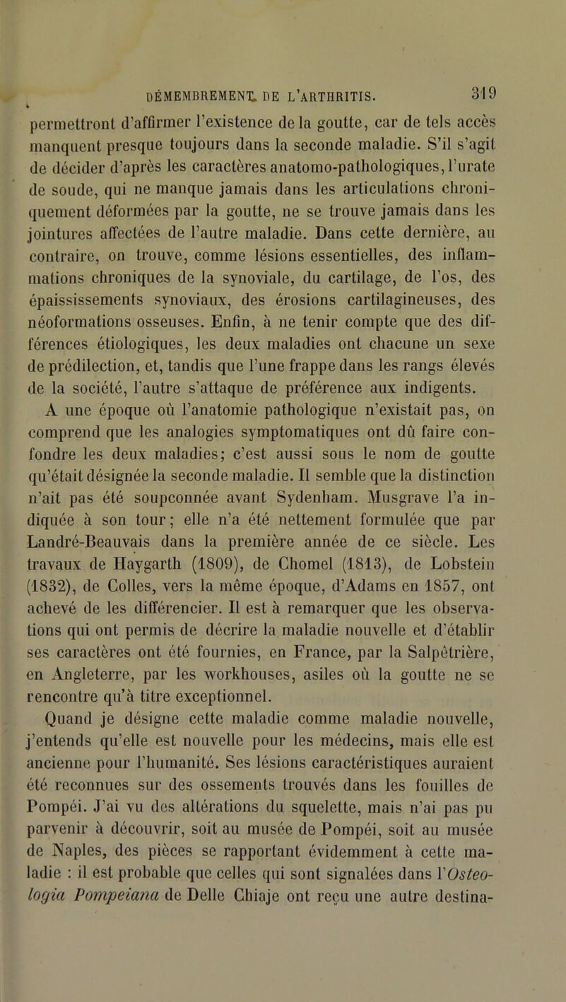 * permettront tTaffirmer l’existence delà goutte, car de tels accès manquent presque toujours dans la seconde maladie. S’il s’agit de décider d’après les caractères anatomo-pathologiques, l’urate de soude, qui ne manque Jamais dans les articulations chroni- quement déformées par la goutte, ne se trouve jamais dans les jointures affectées de l’autre maladie. Dans cette dernière, au contraire, on trouve, comme lésions essentielles, des inflam- mations chroniques de la synoviale, du cartilage, de l’os, des épaississements synoviaux, des érosions cartilagineuses, des néoformations osseuses. Enfin, à ne tenir compte que des dif- férences étiologiques, les deux maladies ont chacune un sexe de prédilection, et, tandis que l’une frappe dans les rangs élevés de la société, l’autre s’attaque de préférence aux indigents. A une époque où l’anatomie pathologique n’existait pas, on comprend que les analogies symptomatiques ont dû faire con- fondre les deux maladies; c’est aussi sous le nom de goutte qu’était désignée la seconde maladie. Il semble que la distinction n’ait pas été soupçonnée avant Sydenham. Musgrave l’a in- diquée à son tour; elle n’a été nettement formulée que par Landré-Beauvais dans la première année de ce siècle. Les travaux de Haygarth (1809), de Chomel (1813), de Lobstein (1832), de Colles, vers la même époque, d’Adams en 1857, ont achevé de les différencier. Il est à remarquer que les observa- tions qui ont permis de décrire la maladie nouvelle et d’établir ses caractères ont été fournies, en France, par la Salpétrière, en Angleterre, par les workhouses, asiles où la goutte ne se rencontre qu’à titre exceptionnel. Quand je désigne cette maladie comme maladie nouvelle, j’entends qu’elle est nouvelle pour les médecins, mais elle est ancienne pour l’humanité. Ses lésions caractéristiques auraient été reconnues sur des ossements trouvés dans les fouilles de Pompéi. J’ai vu des altérations du squelette, mais n’ai pas pu parvenir à découvrir, soit au musée de Pompéi, soit au musée de Naples, des pièces se rapportant évidemment à cette ma- ladie : il est probable que celles qui sont signalées dans VOsteo- logia Pompeiana de Belle Chiaje ont reçu une autre destina-
