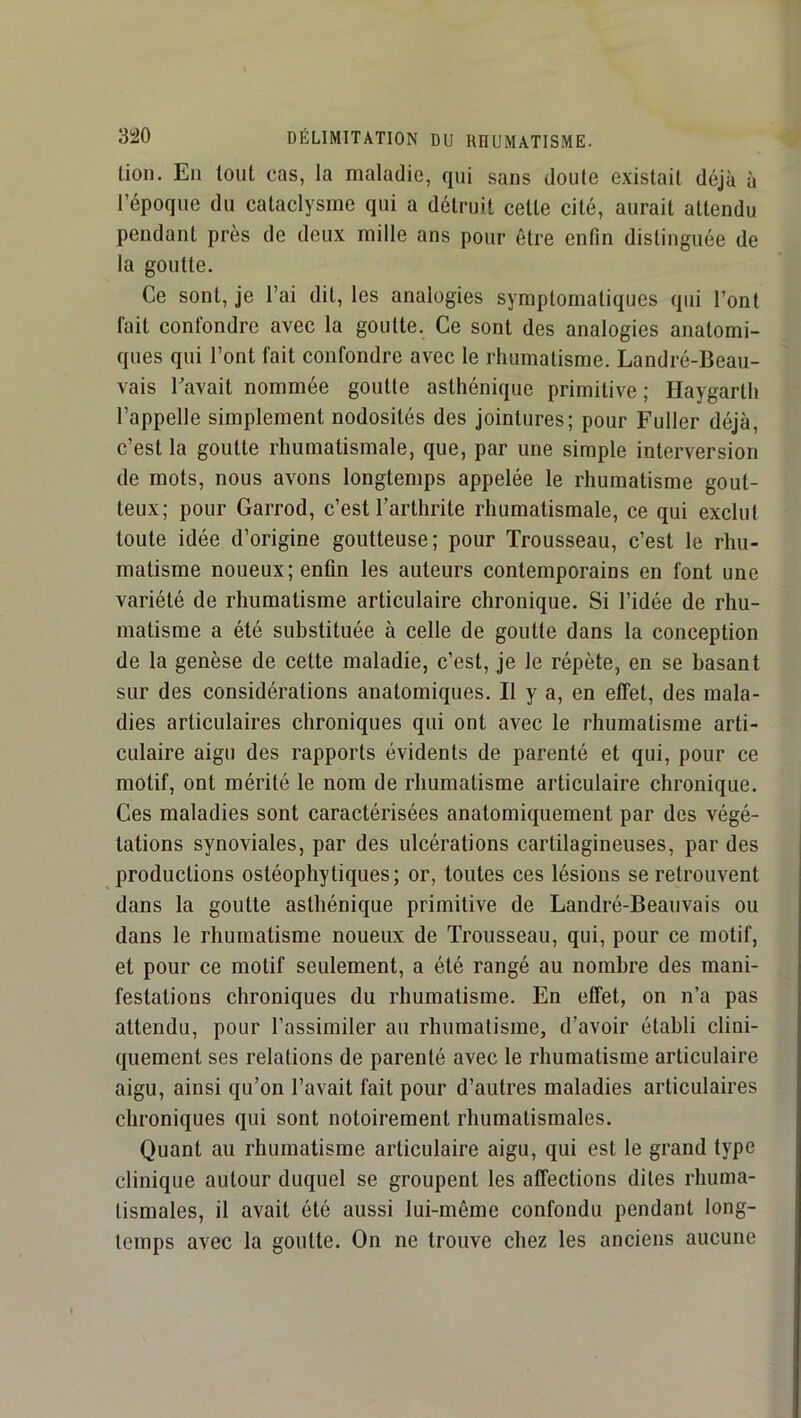 lion. En tout cas, la maladie, qui sans doute existait déjà à l’époque du cataclysme qui a détruit celle cité, aurait attendu pendant près de deux mille ans pour être enfin distinguée de la goutte. Ce sont, je l’ai dit, les analogies symptomatiques qui l’ont fait confondre avec la goutte. Ce sont des analogies anatomi- ques qui l’ont fait confondre avec le rhumatisme. Landré-Beau- vais Bavait nommée goutte asthénique primitive ; Haygarth l’appelle simplement nodosités des jointures; pour Fuller déjà, c’est la goutte rhumatismale, que, par une simple interversion de mots, nous avons longtemps appelée le rhumatisme gout- teux; pour Garrod, c’est l’arthrite rhumatismale, ce qui exclut toute idée d’origine goutteuse; pour Trousseau, c’est le rhu- matisme noueux; enfin les auteurs contemporains en font une variété de rhumatisme articulaire chronique. Si l’idée de rhu- matisme a été substituée à celle de goutte dans la conception de la genèse de cette maladie, c’est, je le répète, en se basant sur des considérations anatomiques. Il y a, en effet, des mala- dies articulaires chroniques qui ont avec le rhumatisme arti- culaire aigu des rapports évidents de parenté et qui, pour ce motif, ont mérité le nom de rhumatisme articulaire chronique. Ces maladies sont caractérisées anatomiquement par des végé- tations synoviales, par des ulcérations cartilagineuses, par des productions ostéophytiques; or, toutes ces lésions se retrouvent dans la goutte asthénique primitive de Landré-Beauvais ou dans le rhumatisme noueux de Trousseau, qui, pour ce motif, et pour ce motif seulement, a été rangé au nombre des mani- festations chroniques du rhumatisme. En effet, on n’a pas attendu, pour l’assimiler au rhumatisme, d’avoir établi clini- quement ses relations de parenté avec le rhumatisme articulaire aigu, ainsi qu’on l’avait fait pour d’autres maladies articulaires chroniques qui sont notoirement rhumatismales. Quant au rhumatisme articulaire aigu, qui est le grand type clinique autour duquel se groupent les affections dites rhuma- tismales, il avait été aussi lui-même confondu pendant long- temps avec la goutte. On ne trouve chez les anciens aucune