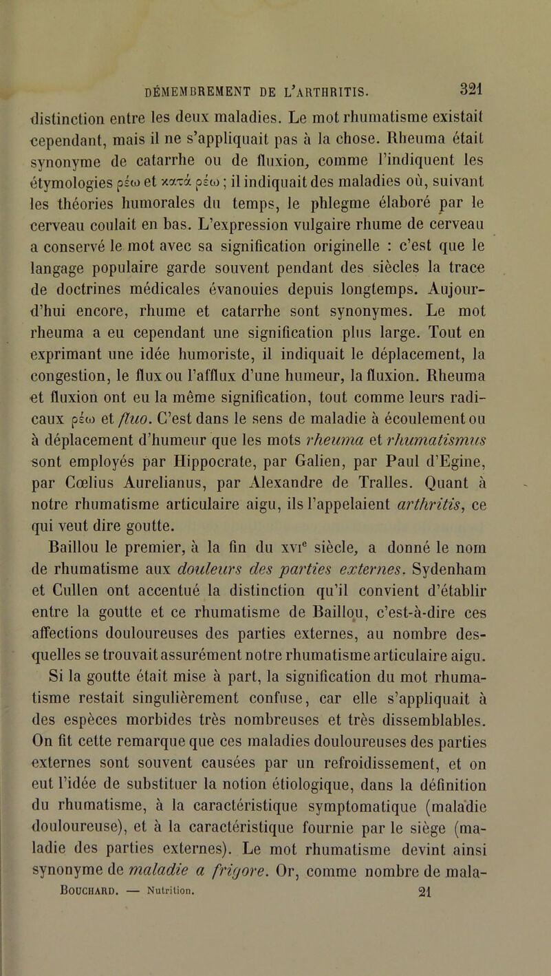 distinction entre les deux maladies. Le mot rhumatisme existait cependant, mais il ne s’appliquait pas à la chose. Rheuma était synonyme de catarrhe ou de fluxion, comme l’indiquent les étymologies piw et xa-rà psw ; il indiquait des maladies où, suivant les théories humorales du temps, le phlegme élaboré par le cerveau coulait en bas. L’expression vulgaire rhume de cerveau a conservé le mot avec sa signification originelle ; c’est que le langage populaire garde souvent pendant des siècles la trace de doctrines médicales évanouies depuis longtemps. Aujour- d’hui encore, rhume et catarrhe sont synonymes. Le mot rheuma a eu cependant une signification plus large. Tout en exprimant une idée humoriste, il indiquait le déplacement, la congestion, le flux ou l’afflux d’une humeur, la fluxion. Rheuma ■et fluxion ont eu la même signification, tout comme leurs radi- caux ps(o et fluo. C’est dans le sens de maladie à écoulement ou à déplacement d’humeur que les mots rheuma et rhumatismus sont employés par Hippocrate, par Galien, par Paul d’Egine, par Cœlius Aurelianus, par Alexandre de Tralles. Quant à notre rhumatisme articulaire aigu, ils l’appelaient arthritis, ce qui veut dire goutte. Baillou le premier, à la fin du xvi® siècle, a donné le nom de rhumatisme aux douleurs des parties externes, Sydenham et Cullen ont accentué la distinction qu’il convient d’établir entre la goutte et ce rhumatisme de Baillou, c’est-à-dire ces affections douloureuses des parties externes, au nombre des- quelles se trouvait assurément notre rhumatisme articulaire aigu. Si la goutte était mise à part, la signification du mot rhuma- tisme restait singulièrement confuse, car elle s’appliquait à des espèces morbides très nombreuses et très dissemblables. On fit cette remarque que ces maladies douloureuses des parties externes sont souvent causées par un refroidissement, et on eut l’idée de substituer la notion étiologique, dans la définition du rhumatisme, à ta caractéristique symptomatique (mala’die douloureuse), et à la caractéristique fournie par le siège (ma- ladie des parties externes). Le mot rhumatisme devint ainsi synonyme de maladie a frigore. Or, comme nombre de mala- BoüCHARD. — Nutrition. 21