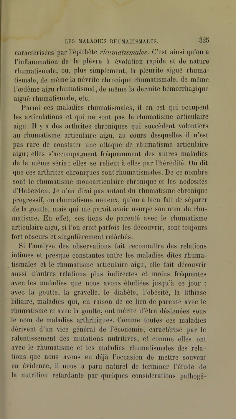 caractérisées par l’épithète rhumatismales. C’est ainsi qu’on a l’inflammation de la plèvre à évolution rapide et de nature rhumatismale, ou, plus simplement, la pleurite aiguë rhuma- tismale, de môme la névrite chronique rhumatismale, de même l’œdème aigu rhumatismal, de même la dermite hémorrhagique aiguë rhumatismale, etc. Parmi ces maladies rhumatismales, il en est qui occupent les articulations et qui ne sont pas le rhumatisme articulaire aigu. Il y a des arthrites chroniques qui succèdent volontiers au rhumatisme articulaire aigu, au cours desquelles il n’est pas rare de constater une attaque de rhumatisme articulaire aigu; elles s’accompagnent fréquemment des autres maladies de la même série ; elles se relient à elles par l’hérédité. On dit que ces arthrites chroniques sont rhumatismales. De ce nombre sont le rhumatisme monoarticulaire chronique et les nodosités d’ïïeberden. Je n’en dirai pas autant du rhumatisme chronique progressif, ou rhumatisme noueux, qu’on a bien fait de séparer de la goutte, mais qui me paraît avoir usurpé son nom de rhu- matisme. En effet, ses liens de parenté avec le rhumatisme articulaire aigu, si l’on croit parfois les découvrir, sont toujours fort obscurs et singulièrement relâchés. Si l’analyse des observations fait reconnaître des relations intimes et presque constantes entre les maladies dites rhuma- tismales et le rhumatisme articulaire aigu, elle fait découvrir aussi d’autres relations plus indirectes et moins fréquentes avec les maladies que nous avons étudiées Jusqu’à ce jour : avec la goutte, la gravelle, le diabète, l’obésité, la lithiase biliaire, maladies qui, en raison de ce lien de parenté avec le rhumatisme et avec la goutte, ont mérité d’être désignées sous le nom de maladies arthritiques. Comme toutes ces maladies dérivent d’un vice général de l’économie, caractérisé par le ralentissement des mutations nutritives, et comme elles ont avec le rhumatisme et les maladies rhumatismales des rela- tions que nous avons eu déjà l’occasion de mettre souvent en évidence, il nous a paru naturel de terminer l’étude de la nutrition retardante par quelques considérations palhogé-