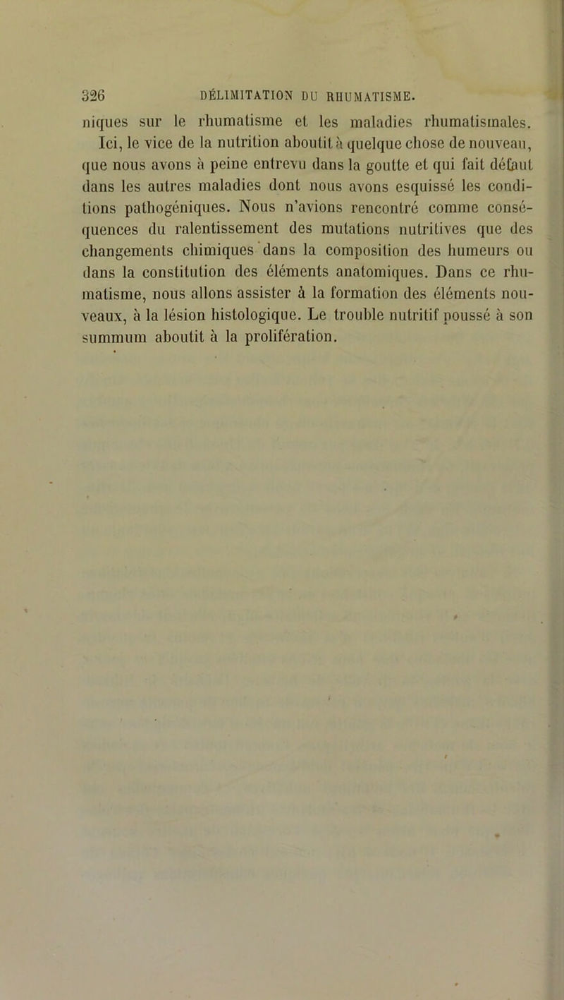 niques sur le rhumatisme et les maladies rhumatismales. Ici, le vice de la nutrition aboutit à quelque chose de nouveau, que nous avons à peine entrevu dans la goutte et qui fait défaut dans les autres maladies dont nous avons esquissé les condi- tions pathogéniques. Nous n’avions rencontré comme consé- quences du ralentissement des mutations nutritives que des changements chimiques dans la composition des humeurs ou dans la constitution des éléments anatomiques. Dans ce rhu- matisme, nous allons assister à la formation des éléments nou- veaux, à la lésion histologique. Le trouble nutritif poussé à son summum aboutit à la prolifération.
