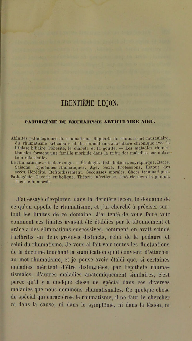 TRENTIÈME LEÇON. PATHOGÉXIE DU RHUilIATIS»E ARTICULAIRE AIGU. Affinités pathologiques du rhumatisme. Rapports du rhumatisme musculaire, du rhumatisme articulaire et du rhumatisme articulaire chronique avec la lithiase biliaire, l’obésité, le diabète et la goutte. — Les maladies rhuma- tismales forment une famille morbide dans la tribu des maladies par nutri-* tion retardante. Le rhumatisme articulaire aigu. — Étiologie. Distribution géographique. Races. Saisons. Épidémies rhumatiques. Age. Sexe. Professions. Retour des accès. Hérédité. Refroidissement. Secousses morales. Chocs traumatiques. Pathogénie. Théorie embolique. Théorie infectieuse. Théorie névrotrophique. Théorie humorale. J’ai essayé d’explorer, dans la dernière leçon, le domaine de ce qu’on appelle le rhumatisme, et j’ai cherché à préciser sur- tout les limites de ce domaine. J’ai tenté de vous faire voir (comment ces limites avaient été établies par le tâlonnement et grâce à des éliminations successives, comment on avait scindé l’arthritis en deux groupes distincts,. celui de la podagre et celui du rhumatisme. Je vous ai fait voir toutes les fluctuations de la doctrine touchant la signification qu’il convient d’attacher au mot rhumatisme, et je pense avoir établi que, si certaines maladies méritent d’être distinguées, par l’épithète rhuma- tismales, d’autres maladies anatomiquement similaires, c’est parce qu’il y a quelque chose de spécial dans ces diverses maladies que nous nommons rhumatismales. Ce quelque chose de spécial qui caractérise le rhumatisme, il ne faut le chercher ni dans la cause, ni dans le symptôme, ni dans la lésion, ni