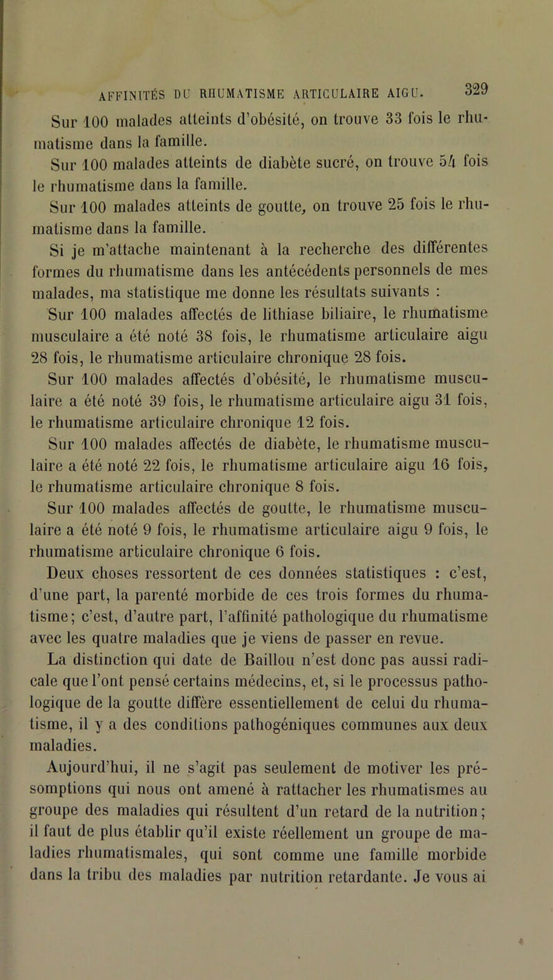 Sur 100 malades alleints d’obésité, on trouve 33 fois le rhu- matisme dans la famille. Sur 100 malades atteints de diabète sucré, on trouve 5/i fois le rhumatisme dans la famille. Sur 100 malades atteints de goutte, on trouve 25 fois le rhu- matisme dans la famille. Si je m’attache maintenant à la recherche des différentes formes du rhumatisme dans les antécédents personnels de mes malades, ma statistique me donne les résultats suivants : Sur 100 malades affectés de lithiase biliaire, le rhumatisme musculaire a été noté 38 fois, le rhumatisme articulaire aigu 28 fois, le rhumatisme articulaire chronique 28 fois. Sur 100 malades affectés d’obésité, le rhumatisme muscu- laire a été noté 39 fois, le rhumatisme articulaire aigu 31 fois, le rhumatisme articulaire chronique 12 fois. Sur 100 malades affectés de diabète, le rhumatisme muscu- laire a été noté 22 fois, le rhumatisme articulaire aigu 16 fois, le rhumatisme articulaire chronique 8 fois. Sur 100 malades affectés de goutte, le rhumatisme muscu- laire a été noté 9 fois, le rhumatisme articulaire aigu 9 fois, le rhumatisme articulaire chronique 6 fois. Deux choses ressortent de ces données statistiques : c’est, d’une part, la parenté morbide de ces trois formes du rhuma- tisme; c’est, d’autre part, l’affinité pathologique du rhumatisme avec les quatre maladies que je viens de passer en revue. La distinction qui date de Bâillon n’est donc pas aussi radi- cale que l’ont pensé certains médecins, et, si le processus patho- logique de la goutte diffère essentiellement de celui du rhuma- tisme, il y a des conditions pathogéniques communes aux deux maladies. Aujourd’hui, il ne s’agit pas seulement de motiver les pré- somptions qui nous ont amené à rattacher les rhumatismes au groupe des maladies qui résultent d’un retard de la nutrition ; il faut de plus établir qu’il existe réellement un groupe de ma- ladies rhumatismales, qui sont comme une famille morbide dans la tribu des maladies par nutrition retardante. Je vous ai