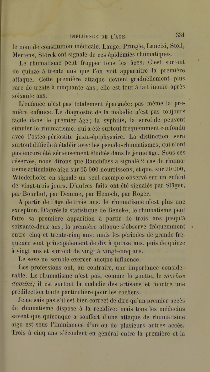 INFLUENCE DE L’AGE. le nom de constitution médicale. Lange, Pringle, Lancisi, Stoll, Mertens, Stürck ont signalé de ces épidémies rhumatiqiies. Le rhumatisme peut frapper tous les âges. C’est surtout de quinze à trente ans que l’on voit apparaître la première attaque. Cette première attaque devient graduellement plus rare de trente à cinquante ans; elle est tout à fait inouïe après soixante ans. L’enfance n’est pas totalement épargnée ; pas même la pre- mière enfance. Le diagnostic de la maladie n’est pas toujours facile dans le premier âge; la syphilis, la scrofule peuvent simuler le rhumatisme, qui a été surtout fréquemment confondu avec l’ostéo-périostite juxta-épiphysaire. La distinction sera surtout difficile à établir avec les pseudo-rhumatismes, qui n’ont pas encore été sérieusement étudiés dans le jeune âge. Sous ces réserves, nous dirons que Rauchfuss a signalé 2 cas de rhuma- tisme articulaire aigu sur 15 000 nourrissons, et que, sur 70 000, Wiederhofer en signale un seul exemple observé sur un enfant de vingt-trois jours. D’autres faits oht été signalés par Stâger, par Bouchut, par Demme, par Henoch, par Roger. A partir de l’âge de trois ans, le rhumatisme n’est plus une exception. D’après la statistique de Beneke, le rhumatisme peut faire sa première apparition à partir de trois ans jusqu’à soixante-deux ans; la première attaque s’observe fréquemment entre cinq et trente-cinq ans ; mais les périodes de grande fré- quence sont principalement de dix à quinze ans, puis de quinze à vingt ans et surtout de vingt à vingt-cinq ans. Le sexe ne semble exercer aucune influence. Les professions ont, au contraire, une importance considé- rable. Le rhumatisme n’est pas, comme la goutte, le morbus domini; il est surtout la maladie des artisans et montre une prédilection toute particulière pour les cochers. Je ne sais pas s’il est bien correct de dire qu’un premier accès de rhumatisme dispose à la récidive; mais tous les médecins savent que quiconque a souffert d’une attaque de rhumatisme aigu est sous l’imminence d’un ou de plusieurs autres accès. Trois à cinq ans s’écoulent en général entre la première et la