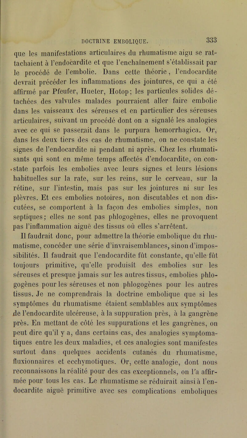 que les manifestations articulaires du rhumatisme aigu se rat- tachaient à l’endocardite et que l’enchaînement s’établissait par le procédé de l’embolie. Dans cette théorie, l’endocardite devrait précéder les inflammations des jointures, ce qui a été affirmé par Pfeufer, Hueter, Hotop; les particules solides dé- tachées des valvules malades pourraient aller faire embolie dans les vaisseaux des séreuses et en particulier des séreuses articulaires, suivant un procédé dont on a signalé les analogies avec ce qui se passerait dans le purpura hemorrhagica. Or, dans les deux tiers des cas de rhumatisme, on ne constate les signes de l’endocardite ni pendant ni après. Chez les rhumati- sants qui sont en même temps alfectés d’endocardite, on con- . State parfois les embolies avec leurs signes et leurs lésions habituelles sur la rate, sur les reins, sur le cerveau, sur la rétine, sur l’intestin, mais pas sur les jointures ni sur les plèvres. Et ces embolies notoires, non discutables et non dis- cutées, se comportent à la façon des embolies simples, non septiques; elles ne sont pas phlogogènes, elles ne provoquent pas l’inflammation aiguë des tissus où elles s’arrêtent. Il faudrait donc, pour admettre la théorie embolique du rhu- matisme, concéder une série d’invraisemblances, sinon d’impos- sibilités. Il faudrait que l’endocardite fût constante, qu’elle fût toujours primitive, qu’elle produisît des embolies sur les séreuses et presque jamais sur les autres tissus, embolies phlo- gogènes pour les séreuses et non phlogogènes pour les autres tissus. Je ne comprendrais la doctrine embolique que si les symptômes du rhumatisme étaient semblables aux symptômes de l’endocardite ulcéreuse, à la suppuration près, à la gangrène près. En mettant de côté les suppurations et les gangrènes, on peut dire qu’il y a, dans certains cas, des analogies symptoma- tiques entre les deux maladies, et ces analogies sont manifestes surtout dans quelques accidents cutanés du rhumatisme, fluxionnaires et ecchymotiques. Or, cette analogie, dont nous reconnaissons la réalité pour des cas exceptionnels, on ba affir- mée pour tous les cas. Le rhumatisme se réduirait ainsi à l’en- docardite aiguë primitive avec ses complications emboliques