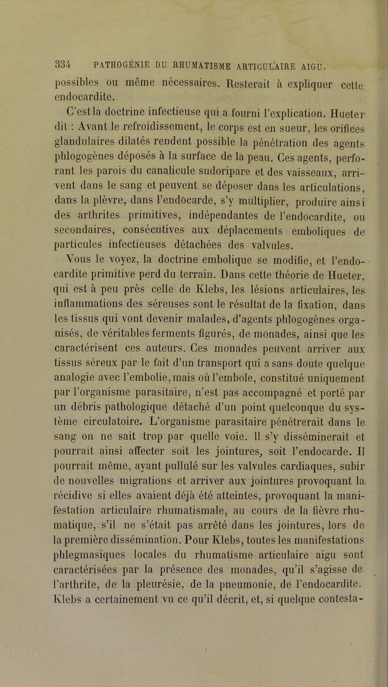 possibles ou meme nécessaires. Resterait à expliquer cette endocardite. C’est la doctrine infectieuse qui a fourni l’explication. Hueter dit : Avant le refroidissement, le corps est en sueur, les orifices glandulaires dilatés rendent possible la pénétration des agents phlogogènes déposés à la surface de la peau. Ces agents, perfo- rant les parois du canalicule sudoripare et des vaisseaux, arri- vent dans le sang et peuvent se déposer dans les articulations, dans la plèvre, dans l’endocarde, s’y multiplier, produire ainsi des arthrites primitives, indépendantes de l’endocardite, ou secondaires, consécutives aux déplacements emboliques de particules infectieuses détachées des valvules. Vous le voyez, la doctrine embolique se modifie, et l’endo- cardite primitive perd du terrain. Dans cette théorie de Hueter, qui est à peu près celle de Klebs, les lésions articulaires, les inflammations des séreuses sont le résultat de la fixation, dans les tissus qui vont devenir malades, d’agents phlogogènes orga- nisés, de véritables ferments figurés, de monades, ainsi que les caractérisent ces auteurs. Ces monades peuvent arriver aux tissus séreux par le fait d’un transport qui a sans doute quelque analogie avec l’embolie, mais oùl’embole, constitué uniquement par l’organisme parasitaire, n’est pas accompagné et porté par un débris pathologique détaché d’un point quelconque du sys- tème circulatoire. L’organisme parasitaire pénétrerait dans le sang on ne sait trop par quelle voie. Il s’y disséminerait et pourrait ainsi affecter soit les jointures, soit l’endocarde. Il pourrait même, ayant pullulé sur les valvules cardiaques, subir de nouvelles migrations et arriver aux jointures provoquant la récidive si elles avaient déjà été atteintes, provoquant la mani- festation articulaire rhumatismale, au cours de la fièvre rhu- matique, s’il ne s’était pas arrêté dans les jointures, lors de la première dissémination. Pour Klebs, toutes les manifestations phlegmasiques locales du rhumatisme articulaire aigu sont caractérisées par la présence des monades, qu’il s’agisse de l’arthrite, de la pleurésie, de la pneumonie, de l’endocardite. Klebs a certainement vu ce qu’il décrit, et, si quelque contesta-