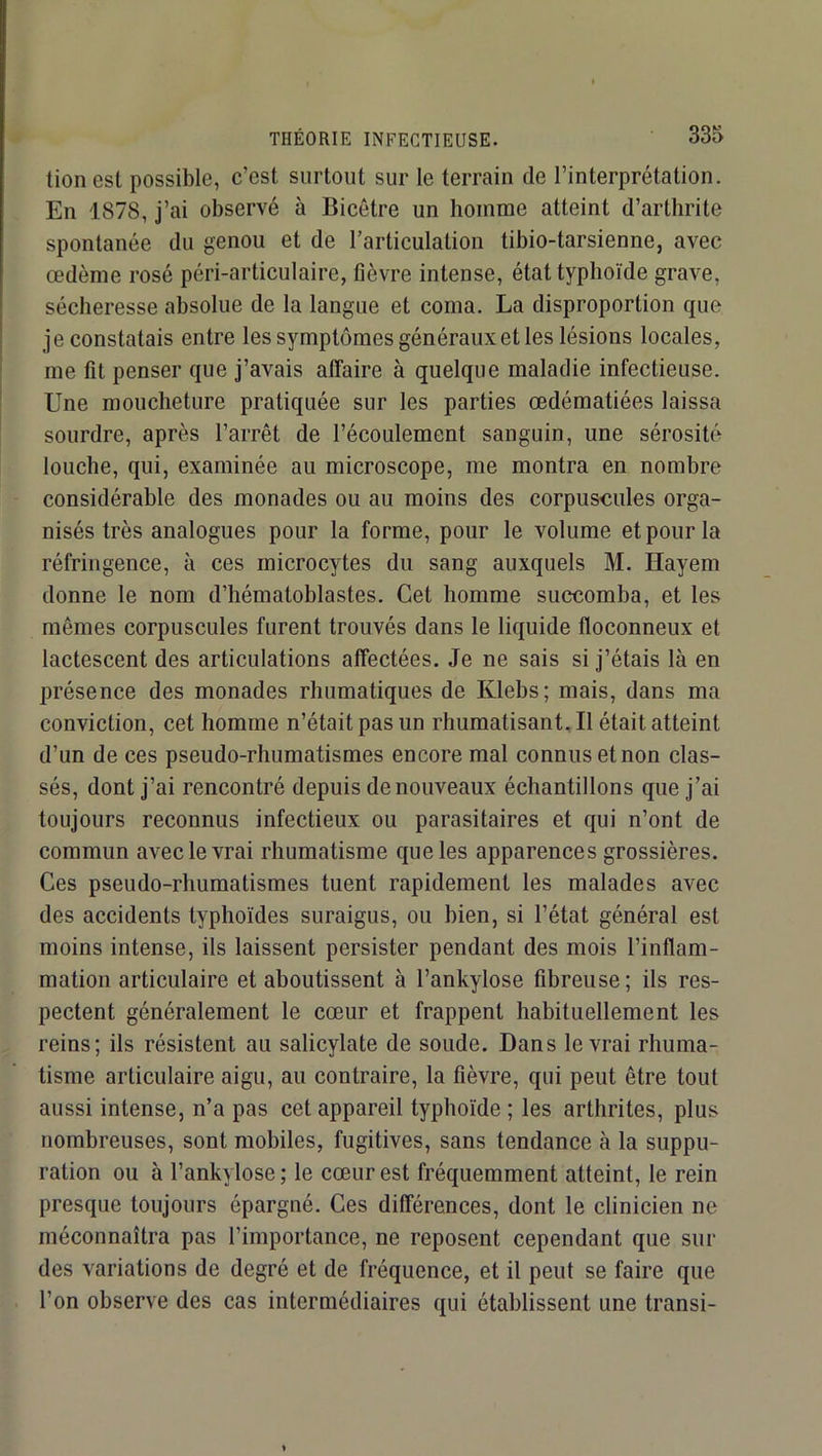 lion est possible, c’est surtout sur le terrain de l’interprétation. En 1878, j’ai observé à Bicêtre un homme atteint d’arthrite spontanée du genou et de l’articulation tibio-tarsienne, avec œdème rosé péri-articulaire, fièvre intense, état typhoïde grave, sécheresse absolue de la langue et coma. La disproportion que je constatais entre les symptômes généraux et les lésions locales, me fît penser que j’avais affaire à quelque maladie infectieuse. Une moucheture pratiquée sur les parties œdématiées laissa sourdre, après l’arrêt de l’écoulement sanguin, une sérosité louche, qui, examinée au microscope, me montra en nombre considérable des monades ou au moins des corpuscules orga- nisés très analogues pour la forme, pour le volume et pour la réfringence, à ces microcytes du sang auxquels M. Hayem donne le nom d’hématoblastes. Cet homme succomba, et les mêmes corpuscules furent trouvés dans le liquide floconneux et lactescent des articulations affectées. Je ne sais si j’étais là en présence des monades rhumatiques de Klebs; mais, dans ma conviction, cet homme n’était pas un rhumatisant.il était atteint d’un de ces pseudo-rhumatismes encore mal connus et non clas- sés, dont j’ai rencontré depuis de nouveaux échantillons que j’ai toujours reconnus infectieux ou parasitaires et qui n’ont de commun avec le vrai rhumatisme que les apparences grossières. Ces pseudo-rhumatismes tuent rapidement les malades avec des accidents typhoïdes suraigus, ou bien, si l’état général est moins intense, ils laissent persister pendant des mois l’inflam- mation articulaire et aboutissent à l’ankylose fibreuse ; ils res- pectent généralement le cœur et frappent habituellement les reins; ils résistent au salicylate de soude. Dans le vrai rhuma- tisme articulaire aigu, au contraire, la fièvre, qui peut être tout aussi intense, n’a pas cet appareil typhoïde ; les arthrites, plus nombreuses, sont mobiles, fugitives, sans tendance à la suppu- ration ou à l’ankylose; le cœur est fréquemment atteint, le rein presque toujours épargné. Ces différences, dont le clinicien ne méconnaîtra pas l’importance, ne reposent cependant que sui- des variations de degré et de fréquence, et il peut se faire que l’on observe des cas intermédiaires qui établissent une transi-