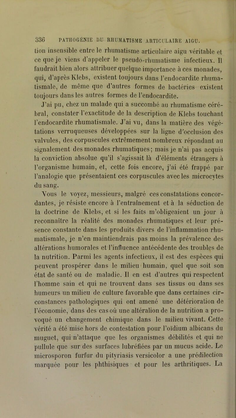 lion insensible entre le rhumatisme articulaire aigu véritable et ce que je viens d’appeler le pseudo-ihumatisme infectieux. Il faudrait bien alors attribuer quelque importance à ces monades, qui, d’après Klebs, existent toujours dans l’endocardite rbuma- lismale, de même que d’autres formes de bactéries existent toujours dans les autres formes de l’endocardite. J’ai pu, chez un malade qui a succombé au rhumatisme céré- bral, constater l’exactitude de la description de Klebs touchant l’endocardite rhumatismale. J’ai vu, dans la matière des végé- tations verruqueuses développées sur la ligne dVclusion des valvules, des corpuscules extrêmement nombreux répondant au signalement des monades rbumatiques; mais je n’ai pas acquis la conviction absolue qu’il s’agissait là d’éléments étrangers à l’organisme humain, et, cette fois encore, j’ai été frappé par l’analogie que présentaient ces corpuscules avec les microcytes du sang. Yous le voyez, messieurs, malgré ces constatations concor- dantes, je résiste encore à l’entraînement et à la séduction de la doctrine de Klebs, et si les faits m’obligeaient un jour à reconnaître la réalité des monades rbumatiques et leur pré- sence constante dans les produits divers de l’inflammation rhu- matismale, je n’en maintiendrais pas moins la prévalence des altérations humorales et l’influence antécédente des troubles de la nutrition. Parmi les agents infectieux, il est des espèces qui peuvent prospérer dans le milieu humain, quel que soit son état de santé ou de maladie. Il en est d’autres qui respectent l’homme sain et qui ne trouvent dans ses tissus ou dans ses humeurs un milieu de culture favorable que dans certaines cir- constances pathologiques qui ont amené une détérioration de l’économie, dans des cas où une altéralionde la nutrition a pro- voqué un changement chimique dans le milieu vivant. Cette vérité a été mise hors de contestation pour l’oidium albicans du muguet, qui n’attaque que les organismes débilités et qui ne pullule que sur des surfaces lubréfiées par un mucus acide. Le microsporon furfur du pityriasis versicolor a une prédilection marquée pour les phthisiques et pour les arthritiques. La