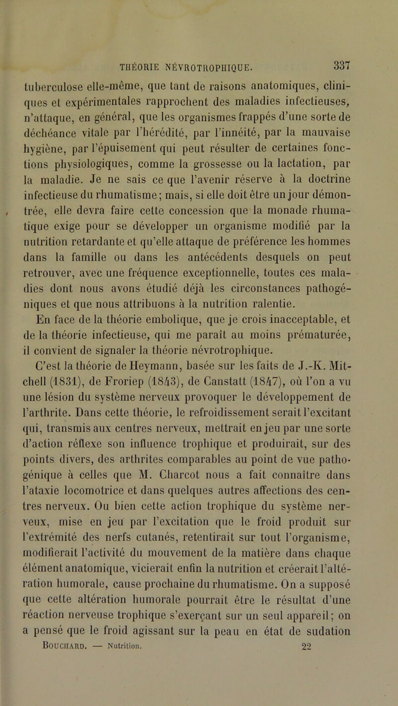 tuberculose elle-même, que tant de raisons anatomiques, clini- ques et expérimentales rapprochent des maladies infectieuses, n’attaque, en général, que les organismes frappés d’une sorte de déchéance vitale par l’hérédité, par l’innéité, par la mauvaise hygiène, par l’épuisement qui peut résulter de certaines fonc- tions physiologiques, comme la grossesse ou la lactation, par la maladie. Je ne sais ce que l’avenir réserve à la doctrine infectieuse du rhumatisme ; mais, si elle doit être un jour démon- trée, elle devra faire cette concession que la monade rhuma- tique exige pour se développer un organisme modifié par la nutrition retardante et qu’elle attaque de préférence les hommes dans la famille ou dans les antécédents desquels on peut retrouver, avec une fréquence exceptionnelle, toutes ces mala- dies dont nous avons étudié déjà les circonstances pathogé- niques et que nous attribuons à la nutrition ralentie. En face de la théorie embolique, que je crois inacceptable, et de la théorie infectieuse, qui me paraît au moins prématurée, il convient de signaler la théorie névrotrophique. C’est la théorie deHeymann, basée sur les faits de J.-K. Mit- chell (1831), de Froriep (1843), de Ganstatt (1847), où l’on a vu une lésion du système nerveux provoquer le développement de l’arthrite. Dans cette théorie, le refroidissement serait l’excitant qui, transmis aux centres nerveux, mettrait enjeu par une sorte d’action réflexe son influence trophique et produirait, sur des points divers, des arthrites comparables au point de vue patho- génique à celles que M. Charcot nous a fait connaître dans l’ataxie locomotrice et dans quelques autres affections des cen- tres nerveux. Ou bien cette action trophique du système ner- veux, mise en jeu par l’excitation que le froid produit sur l’extrémité des nerfs cutanés, retentirait sur tout l’organisme, modifierait l’activité du mouvement de la matière dans chaque élément anatomique, vicierait enfin la nutrition et créerait l’alté- ration humorale, cause prochaine du rhumatisme. On a supposé que cette altération humorale pourrait être le résultat d’une réaction nerveuse trophique s’exerçant sur un seul appareil; on a pensé que le froid agissant sur la peau en état de sudation Bouchard. — Nutrition. 22