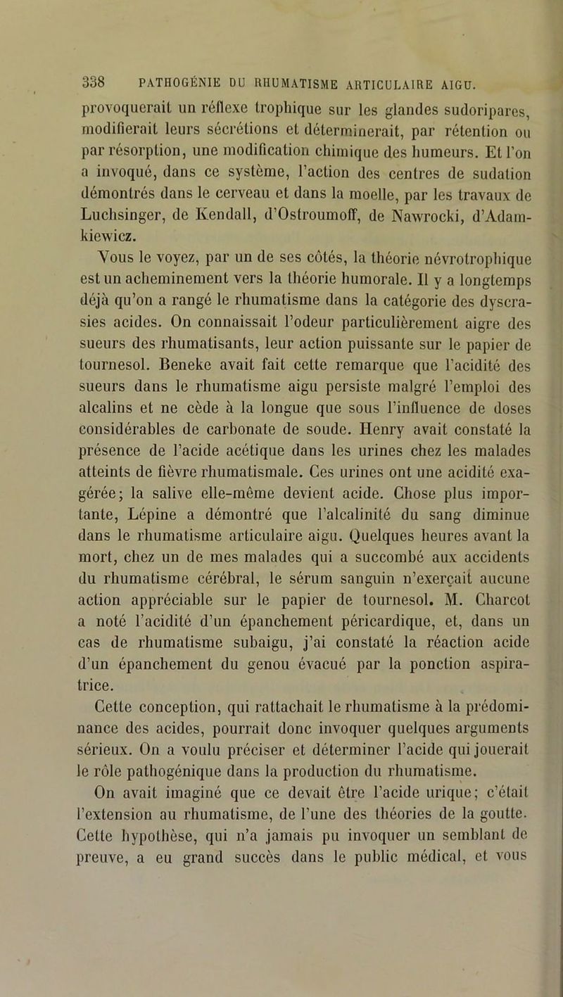 provoquerait un réflexe trophique sur les glandes sudoripares, modifierait leurs sécrétions et déterminerait, par rétention ou par résorption, une modification chimique des humeurs. Et l’on a invoqué, dans ce système, l’action des centres de sudation démontrés dans le cerveau et dans la moelle, par les travaux de Luchsinger, de Kendall, d’Ostroumolî, de Nawrocki, d’Adam- kiewicz. Vous le voyez, par un de ses côtés, la théorie névrotrophique est un acheminement vers la théorie humorale. Il y a longtemps déjà qu’on a rangé le rhumatisme dans la catégorie des dyscra- sies acides. On connaissait l’odeur particulièrement aigre des sueurs des rhumatisants, leur action puissante sur le papier de tournesol. Beneke avait fait cette remarque que l’acidité des sueurs dans le rhumatisme aigu persiste malgré l’emploi des alcalins et ne cède à la longue que sous l’influence de doses considérables de carbonate de soude. Henry avait constaté la présence de l’acide acétique dans les urines chez les malades atteints de fièvre rhumatismale. Ces urines ont une acidité exa- gérée; la salive elle-même devient acide. Chose plus impor- tante, Lépine a démontré que l’alcalinité du sang diminue dans le rhumatisme articulaire aigu. Quelques heures avant la mort, chez un de mes malades qui a succombé aux accidents du rhumatisme cérébral, le sérum sanguin n’exerçait aucune action appréciable sur le papier de tournesol. M. Charcot a noté l’acidité d’un épanchement péricardique, et, dans un cas de rhumatisme suhaigu, j’ai constaté la réaction acide d’un épanchement du genou évacué par la ponction aspira- trice. Cette conception, qui rattachait le rhumatisme à la prédomi- nance des acides, pourrait donc invoquer quelques arguments sérieux. On a voulu préciser et déterminer l’acide qui jouerait le rôle pathogénique dans la production du rhumatisme. On avait imaginé que ce devait être l’acide urique; c’était l’extension au rhumatisme, de l’une des théories de la goutte. Cette hypothèse, qui n’a jamais pu invoquer un semblant de- preuve, a eu grand succès dans le public médical, et vous