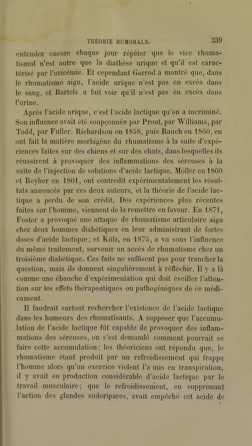THEORIE HUMORALE. entendez encore chaque jour répéter que le vice rhuma- tismal n’est autre que la diathèse urique et qu’il est carac- térisé par ruricémie. Et cependant Garrod a montré que, dans le rhumatisme aigu, l’acide urique n’est pas en excès dans le sang, et Cartels a fait voir qu’il n’est pas en excès dans r urine. Après l’acide urique, c’est l’acide lactique qu’on a incriminé. Son influence avait été soupçonnée par Prout, par Williams, par Todd, par Fuller. Richardson en 1858, puis Rauch en 1860, en ont fait la matière morbigène du rhumatisme à la suite d’expé- riences faites sur des chiens et sur des chats, dans lesquelles ils réussirent à provoquer des inflammations des séreuses à la suite de l’injection de solutions d’acide lactique. Moller en 1860 et Reyher en 1861, ont contredit expérimentalement les résul- tats annoncés par ces deux auteurs, et la théorie de l’acide lac- tique a perdu de son crédit. Des expériences plus récentes faites sur l’homme, viennent de la remettre en faveur. En 1871, Foster a provoqué une attaque de rhumatisme articulaire aigu chez deux hommes diabétiques en leur administrant de fortes doses d’acide lactique; et Külz, en 1875, a vu sous l’influence du même traitement, survenir un accès de rhumatisme chez un troisième diabétique. Ces faits ne suffisent pas pour trancher la question, mais ils donnent singulièrement à réfléchir. R y a là comme une ébauche d’expérimentation qui doit éveiller l’atten- tion sur les effets thérapeutiques ou pathogéniques de ce médi- cament. R faudrait surtout rechercher l’existence de l’acide lactique dans les humeurs des rhumatisants. A supposer que l’accumu- .lation de l’acide lactique fût capable de provoquer des inflam- mations des séreuses, on s’est demandé comment pourrait se faire cette accumulation; les théoriciens ont répondu que, le rhumatisme étant produit par un refroidissement qui frappe l’homme alors qu’un exercice violent l’a mis en transpiration, il y avait eu production considérable d’acide lactique par le travail musculaire; que le refroidissement, en supprimant l’action des glandes sudoripares, avait empêché cet acide de