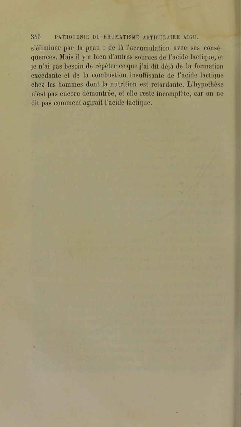s’éliminer par la peau : de là l’accumulation avec ses consé- quences. Mais il y a bien d’autres sources de l’acide lactique, et je n’ai pas besoin de répéter ce que j’ai dit déjà de la formation excédante et de la combustion insuffisante de l’acide lactique chez les hommes dont la nutrition est retardante. L'hypothèse n’est pas encore démontrée, et elle reste incomplète, car on ne ilit pas comment agirait l’acide lactique.