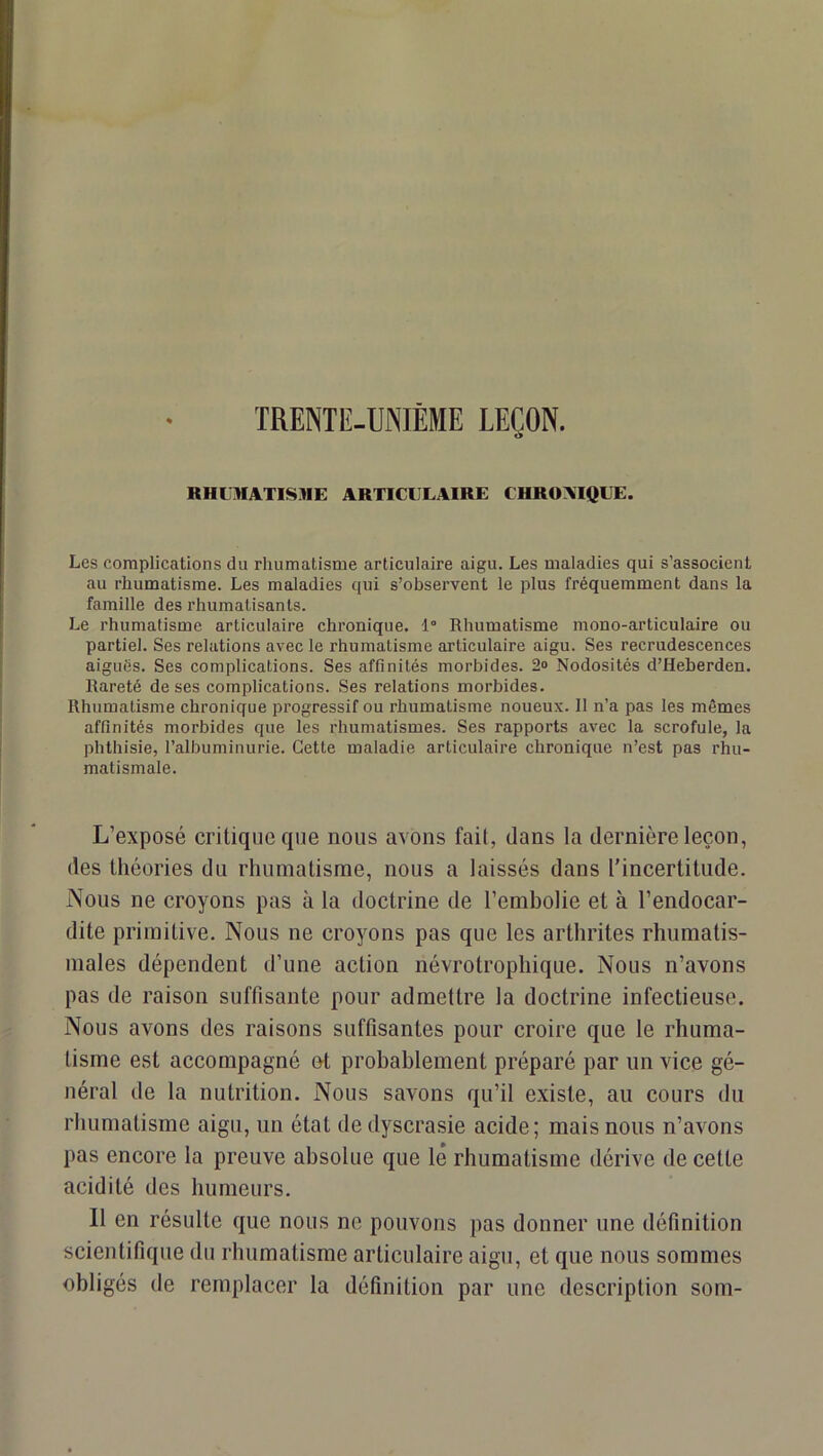 RHOIATISME ARTICULAIRE CHRONIQUE. Les complications du rhumatisme artieulaire aigu. Les maladies qui s’associent au rhumatisme. Les maladies qui s’observent le plus fréquemment dans la famille des rhumatisants. Le rhumatisme articulaire chronique. 1° Rhumatisme mono-articulaire ou partiel. Ses relations avec le rhumatisme articulaire aigu. Ses recrudescences aiguës. Ses complications. Ses affinités morbides. 2° Nodosités d’Heberden. Rareté de ses complications. Ses relations morbides. Rhumatisme chronique progressif ou rhumatisme noueux. Il n’a pas les mêmes affinités morbides que les rhumatismes. Ses rapports avec la scrofule, la phthisie, l’albuminurie. Cette maladie articulaire chronique n’est pas rhu- matismale. L’exposé critique que nous avons fail, dans la dernière leçon, des théories du rhumatisme, nous a laissés dans rincertitude. Nous ne croyons pas à la doctrine de l’embolie et à l’endocar- dite primitive. Nous ne croyons pas que les arthrites rhumatis- males dépendent d’une action névrotrophique. Nous n’avons pas de raison suffisante pour admettre la doctrine infectieuse. Nous avons des raisons suffisantes pour croire que le rhuma- tisme est accompagné et probablement préparé par un vice gé- néral de la nutrition. Nous savons qu’il existe, au cours du rhumatisme aigu, un état dedyscrasie acide; mais nous n’avons pas encore la preuve absolue que lé rhumatisme dérive de cette acidité des humeurs. 11 en résulte que nous ne pouvons pas donner une définition scientifique du rhumatisme articulaire aigu, et que nous sommes obligés de remplacer la définition par une description soin-