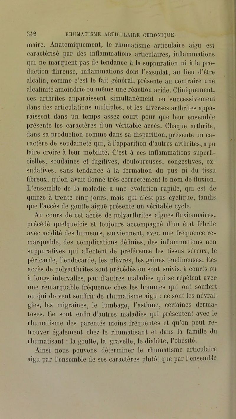 maire. Anatomiquement, le rliumatisme articulaire aigu est caractérisé par des inflammations articulaires, inflammations qui ne marquent pas de tendance à la suppuration ni à la pro- duction fibreuse, inflammations dont l’exsudât, au lieu d’être alcalin, comme c’est le fait général, présente au contraire une alcalinité amoindrie ou même une réaction acide. Cliniquement, ces arthrites apparaissent simultanément ou successivement dans des articulations multiples, et les diverses arthrites appa- raissent dans un temps assez court pour que leur ensemble présente les caractères d’un véritable accès. Chaque arthrite, dans sa production comme dans sa disparition, présente un ca- ractère de soudaineté qui, à l’apparition d’autres arthrites, a pu faire croire à leur mobilité. C’est à ces inflammations superfi- cielles, soudaines et fugitives, douloureuses, congestives, ex- sudatives, sans tendance à la formation du pus ni du tissu fibreux, qu’on avait donné très correctement le nom de fluxion. L’ensemble de la maladie a une évolution rapide, qui est de quinze à trente-cinq jours, mais qui n’est pas cyclique, tandis que Taccès de goutte aiguë présente un véritable cycle. Au cours de cet accès de polyarthrites aiguës fluxionnaires, précédé quelquefois et toujours accompagné d’un état fébrile avec acidité des humeurs, surviennent, avec une fréquence re- marquable, des complications définies, des inflammations non suppuratives qui affectent de préférence les tissus séreux, le péricarde, l’endocarde, les plèvres, les gaines tendineuses. Ces accès de polyarthrites sont précédés ou sont suivis, à courts ou à longs intervalles, par d’autres maladies qui se répètent avec une remarquable fréquence chez les hommes qui ont souffert ou qui doivent souffrir de rhumatisme aigu : ce sont les névral- gies, les migraines, le lumbago, l’asthme, certaines derma- toses. Ce sont enfin d’autres maladies qui présentent avec le rhumatisme des parentés moins fréquentes et qu’on peut re- trouver également chez le rhumatisant et dans la famille du rhumatisant : la goutte, la gravelle, le diabète, l’obésité. Ainsi nous pouvons déterminer le rhumatisme articulaire aigu par l’ensemble de ses caractères plutôt que par l’ensemble