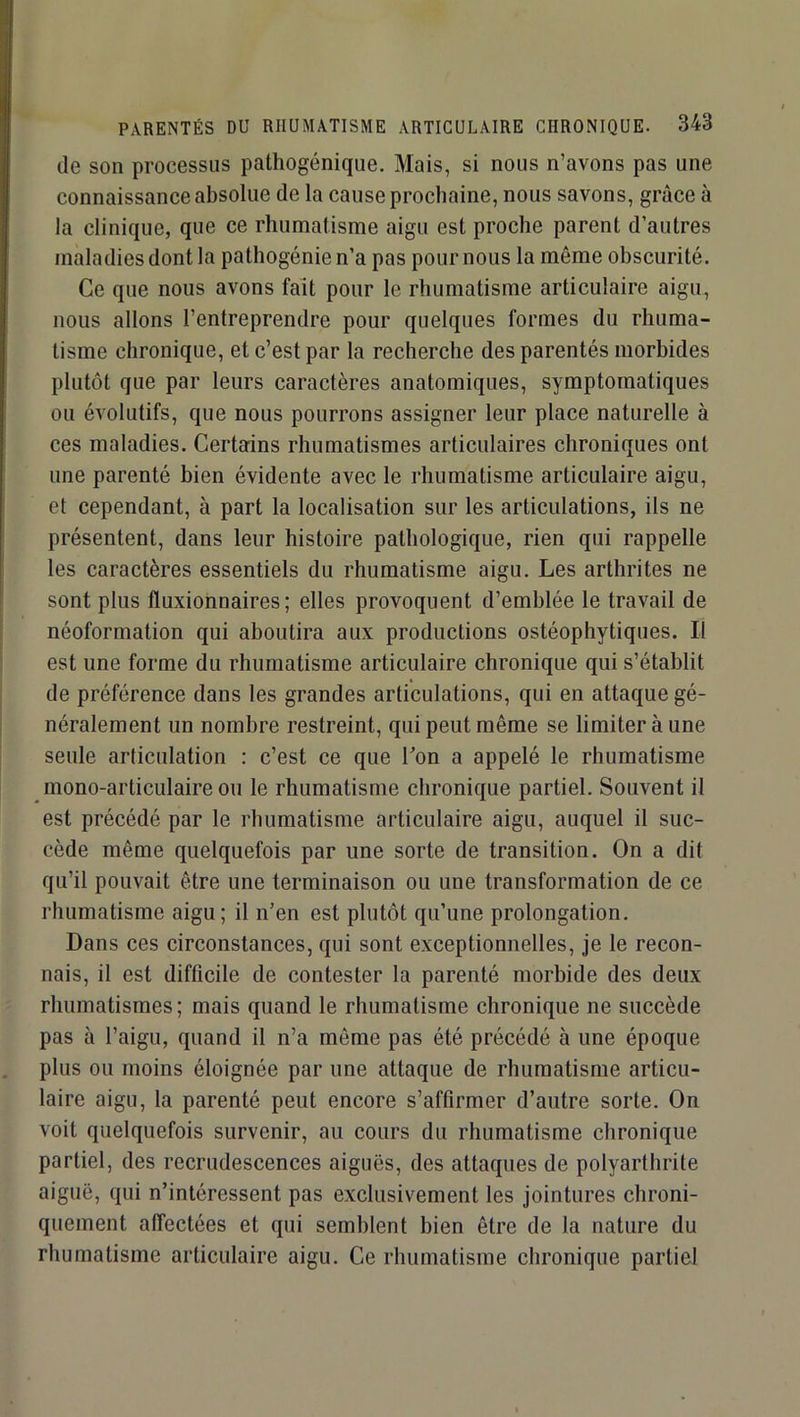 de son processus pathogénique. Mais, si nous n’avons pas une connaissance absolue de la cause prochaine, nous savons, grâce à la clinique, que ce rhumatisme aigu est proche parent d’autres maladies dont la pathogénie n’a pas pour nous la même obscurité. Ce que nous avons fait pour le rhumatisme articulaire aigu, nous allons l’entreprendre pour quelques formes du rhuma- tisme chronique, et c’est par la recherche des parentés morbides plutôt que par leurs caractères anatomiques, symptomatiques ou évolutifs, que nous pourrons assigner leur place naturelle à ces maladies. Certains rhumatismes articulaires chroniques ont une parenté bien évidente avec le rhumatisme articulaire aigu, et cependant, à part la localisation sur les articulations, ils ne présentent, dans leur histoire pathologique, rien qui rappelle les caractères essentiels du rhumatisme aigu. Les arthrites ne sont plus fluxionnaires ; elles provoquent d’emblée le travail de néoformation qui aboutira aux productions ostéophytiques. Il est une forme du rhumatisme articulaire chronique qui s’établit de préférence dans les grandes articulations, qui en attaque gé- néralement un nombre restreint, qui peut même se limiter à une seule articulation : c’est ce que Ton a appelé le rhumatisme mono-articulaire ou le rhumatisme chronique partiel. Souvent il est précédé par le rhumatisme articulaire aigu, auquel il suc- cède même quelquefois par une sorte de transition. On a dit qu’il pouvait être une terminaison ou une transformation de ce rhumatisme aigu; il n’en est plutôt qu’une prolongation. Dans ces circonstances, qui sont exceptionnelles, je le recon- nais, il est difficile de contester la parenté morbide des deux rhumatismes; mais quand le rhumatisme chronique ne succède pas à l’aigu, quand il n’a môme pas été précédé à une époque plus ou moins éloignée par une attaque de rhumatisme articu- laire aigu, la parenté peut encore s’affirmer d’autre sorte. On voit quelquefois survenir, au cours du rhumatisme chronique partiel, des recrudescences aiguës, des attaques de polyarthrite aiguë, qui n’intéressent pas exclusivement les jointures chroni- quement affectées et qui semblent bien être de la nature du rhumatisme articulaire aigu. Ce rhumatisme chronique partiel