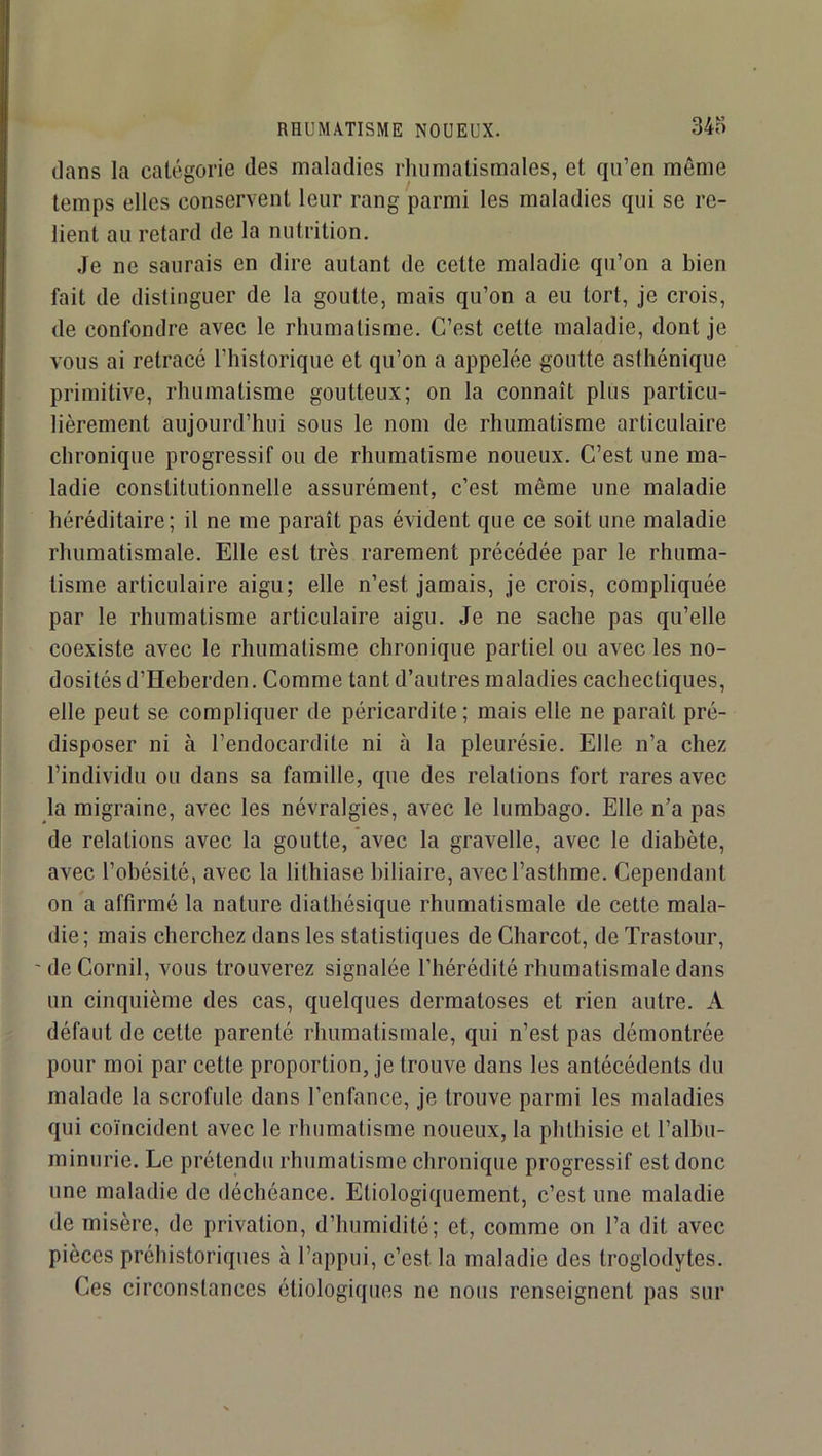 RHUMATISME NOUEUX. 34o dans la catégorie des maladies rhumatismales, et qu’en même temps elles conservent leur rang parmi les maladies qui se re- lient au retard de la nutrition. Je ne saurais en dire autant de cette maladie qu’on a bien fait de distinguer de la goutte, mais qu’on a eu tort, je crois, de confondre avec le rhumatisme. C’est cette maladie, dont je vous ai retracé l’historique et qu’on a appelée goutte asthénique primitive, rhumatisme goutteux; on la connaît plus particu- lièrement aujourd’hui sous le nom de rhumatisme articulaire chronique progressif ou de rhumatisme noueux. C’est une ma- ladie constitutionnelle assurément, c’est même une maladie héréditaire; il ne me paraît pas évident que ce soit une maladie rhumatismale. Elle est très rarement précédée par le rhuma- tisme articulaire aigu; elle n’est jamais, je crois, compliquée par le rhumatisme articulaire aigu. Je ne sache pas qu’elle coexiste avec le rhumatisme chronique partiel ou avec les no- dosités d’Heberden. Comme tant d’autres maladies cachectiques, elle peut se compliquer de péricardite ; mais elle ne paraît pré- disposer ni à l’endocardite ni à la pleurésie. Elle n’a chez l’individu ou dans sa famille, que des relations fort rares avec la migraine, avec les névralgies, avec le lumbago. Elle n’a pas de relations avec la goutte, avec la gravelle, avec le diabète, avec l’obésité, avec la lithiase biliaire, avec l’asthme. Cependant on a affirmé la nature diathésique rhumatismale de cette mala- die; mais cherchez dans les statistiques de Charcot, de Trastour, ' de Cornil, vous trouverez signalée l’hérédité rhumatismale dans un cinquième des cas, quelques dermatoses et rien autre. A défaut de cette parenté rhumatismale, qui n’est pas démontrée pour moi par cette proportion, je trouve dans les antécédents du malade la scrofule dans l’enfance, je trouve parmi les maladies qui coïncident avec le rhumatisme noueux, la phthisie et l’albu- minurie. Le prétendu rhumatisme chronique progressif est donc une maladie de déchéance. Etiologiquement, c’est une maladie de misère, de privation, d’humidité; et, comme on l’a dit avec pièces préhistoriques à l’appui, c’est la maladie des troglodytes. Ces circonstances étiologiques ne nous renseignent pas sur