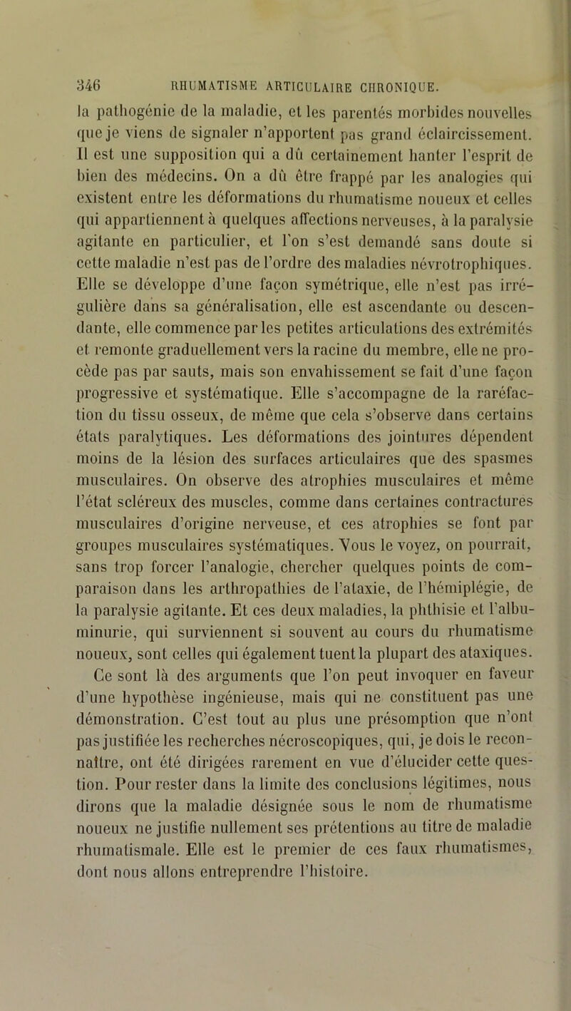 la pathogénic de la maladie, et les parentés morbides nouvelles que je viens de signaler n’apporlenf pas grand éclaircissement. Il est une supposition qui a dû certainement hanter l’esprit de bien des médecins. On a dû être frappé par les analogies qui existent entre les déformations du rhumatisme noueux et celles qui appartiennent à quelques affections nerveuses, à la paralysie agitante en particulier, et l’on s’est demandé sans doute si cette maladie n’est pas de l’ordre des maladies névrotrophiques. Elle se développe d’une façon symétrique, elle n’est pas irré- gulière dans sa généralisation, elle est ascendante ou descen- dante, elle commence par les petites articulations des extrémités et remonte graduellement vers la racine du membre, elle ne pro- cède pas par sauts, mais son envahissement se fait d’une façon progressive et systématique. Elle s’accompagne de la raréfac- tion du tissu osseux, de même que cela s’observe dans certains états paralytiques. Les déformations des jointures dépendent moins de la lésion des surfaces articulaires que des spasmes musculaires. On observe des atrophies musculaires et même l’état scléreux des muscles, comme dans certaines contractures musculaires d’origine nerveuse, et ces atrophies se font par groupes musculaires systématiques. Yous le voyez, on pourrait, sans trop forcer l’analogie, chercher quelques points de com- paraison dans les arthropathies de l’ataxie, de l’hémiplégie, de la paralysie agitante. Et ces deux maladies, la phthisie et l’albu- minurie, qui surviennent si souvent au cours du rhumatisme noueux, sont celles qui également tuent la plupart des ataxiques. Ce sont là des arguments que l’on peut invoquer en faveur d’une hypothèse ingénieuse, mais qui ne constituent pas une démonstration. C’est tout au plus une présomption que n’ont pas justifiée les recherches nécroscopiques, qui, je dois le recon- naître, ont été dirigées rarement en vue d’élucider cette ques- tion. Pour rester dans la limite des conclusions légitimes, nous dirons que la maladie désignée sous le nom de rhumatisme noueux ne justifie nullement ses prétentions au titre de maladie rhumatismale. Elle est le premier de ces faux rhumatismes, dont nous allons entreprendre l’bisloire.