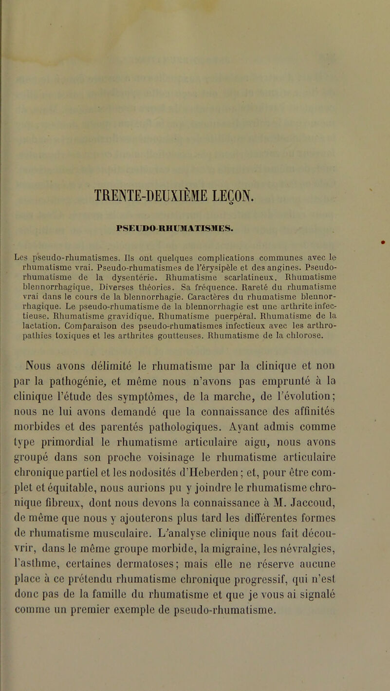 PSEUDO-RHUMATISMES. Les pseudo-rhumatismes. Ils ont quelques complications communes avec le rhumatisme vrai. Pseudo-rhumatismes de l’érysipèle et des angines. Pseudo- rhumatisme de la dysentérie. Rhumatisme scarlatineux. Rhumatisme blennorrhagique. Diverses théories. Sa fréquence. Rareté du rhumatisme vrai dans le cours de la blennorrhagie. Caractères du rhumatisme blennor- rhagique. Le pseudo-rhumatisme de la blennorrhagie est une arthrite infec- tieuse. Rhumatisme gravidique. Rhumatisme puerpéral. Rhumatisme de la lactation. Comparaison des pseudo-rhumatismes infectieux avec les arthro- pathies toxiques et les arthrites goutteuses. Rhumatisme de la chlorose. Nous avons délimité le rhumatisme par la clinique et non par la pathogénie, et même nous n’avons pas emprunté à la clinique l’étude des symptômes, de la marche, de l’évolution; nous ne lui avons demandé que la connaissance des affinités morbides et des parentés pathologiques. Ayant admis comme type primordial le rhumatisme articulaire aigu, nous avons groupé dans son proche voisinage le rhumatisme articulaire I chronique partiel et les nodosités d’Heberden ; et, pour être com- plet et équitable, nous aurions pu y joindre le rhumatisme chro- nique fibreux, dont nous devons la connaissance à M. Jaccoud, de même que nous y ajouterons plus tard les différentes formes de rhumatisme musculaire. L’analyse clinique nous fait décou- vrir, dans le même groupe morbide, la migraine, les névralgies, I l’asthme, certaines dermatoses; mais elle ne réserve aucune place à ce prétendu rhumatisme chronique progressif, qui n’est donc pas de la famille du rhumatisme et que je vous ai signalé comme un premier exemple de pseudo-rhumatisme.