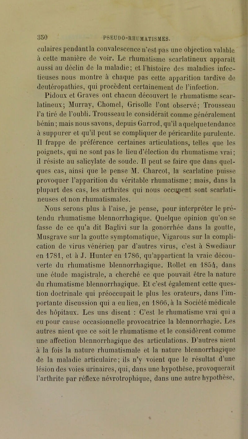 Ciliaires pendant la convalescence n’est pas une objection valable à cette manière de voir. Le rhumatisme scarlatineux apparaît aussi au déclin de la maladie; et l’histoire des maladies infec- tieuses nous montre à chaque pas cette apparition tardive de deutéropathies, qui procèdent certainement de l’infection. Pidoux et Graves ont chacun découvert le rhumatisme scar- latineux; Murray, Chomel, Grisolle l’ont observé; Trousseau l’a tiré de l’oubli. Trousseau le considérait comme généralement bénin ; mais nous savons, depuis Garrod, qu’il a quelque tendance à suppurer et qu’il peut se compliquer de péricardite purulente. Il frappe de préférence certaines articulations, telles que les poignets, qui ne sont pas le lieu d’élection du rbumatisme vrai ; il résiste au salicylate de soude. Il peut se faire que dans quel- ques cas, ainsi que le pense M. Charcot, la scarlatine puisse provoquer l’apparition du véritable rhumatisme; mais, dans la plupart des cas, les arthrites qui nous occupent sont scarlati- neuses et non rhumatismales. Nous serons plus à l’aise, Je pense, pour interpréter le pré- tendu rhumatisme blennorrhagique. Quelque opinion qu’on se fasse de ce qu’a dit Baglivi sur la gonorrhée dans la goutte, Musgrave sur la goutte symptomatique, Yigarous sur la compli- cation de virus vénérien par d’autres virus, c’est à Swediaur en 1781, et à J. Hunter en 1786, qu’appartient la vraie décou- verte du rhumatisme blennorrhagique. Rollet en 1854, dans une étude magistrale, a cherché ce que pouvait être la nature du rhumatisme blennorrhagique. Et c’est également cette ques- tion doctrinale qui préoccupait le plus les orateurs, dans l’im- portante discussion qui a eu lieu, en 1866, à la Société médicale des hôpitaux. Les uns disent : C’est le rhumatisme vrai qui a eu pour cause occasionnelle provocatrice la blennorrhagie. Les autres nient que ce soit le rhumatisme et le considèrent comme une affection blennorrhagique des articulations. D’autres nient à la fois la nature rhumatismale et la nature blennorrhagique de la maladie articulaire; ils n’y voient que le résultat d’une lésion des voies urinaires, qui, dans une hypothèse, provoquerait l’arthrite par réflexe névrotrophique, dans une autre hypothèse.
