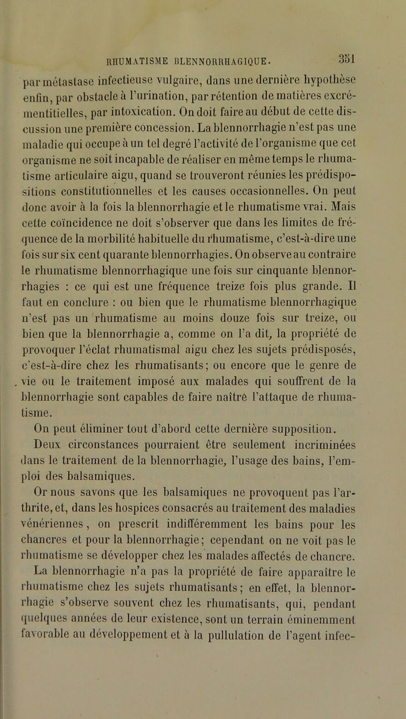 par métastase infectieuse vulgaire, dans une dernière hypothèse enfin, par obstacle à Turination, par rétention de matières excré- mentitielles, par intoxication. On doit faire au début de cette dis- cussion une première concession. La blennorrhagie n’est pas une maladie qui occupe à un tel degré l’activité de l’organisme que cet organisme ne soit incapable de réaliser en même temps le rhuma- tisme articulaire aigu, quand se trouveront réunies les prédispo- sitions constitutionnelles et les causes occasionnelles. On peut donc avoir à la fois la blennorrhagie et le rhumatisme vrai. Mais cette coïncidence ne doit s’observer que dans les limites de fré- quence de la morbilité habituelle du yliumatisme, c’est-à-dire une fois sur six cent quarante blennorrhagies. On observe au contraire le rhumatisme blennorrhagique une fois sur cinquante blennor- rhagies : ce qui est une fréquence treize fois plus grande. Il faut en conclure : ou bien que le rhumatisme blennorrhagique n’est pas un rhuro.atisme au moins douze fois sur treize, ou bien que la blennorrhagie a, comme on l’a dit^ la propriété de provoquer l’éclat rhumatismal aigu chez les sujets prédisposés, c’est-à-dire chez les rhumatisants; ou encore que le genre de , vie ou le traitement imposé aux malades qui souffrent de la blennorrhagie sont capables de faire naître l’attaque de rhuma- tisme. On peut éliminer tout d’abord cette dernière supposition. Deux circonstances pourraient être seulement incriminées dans le traitement de la blennorrhagie, l’usage des bains, l’em- ploi des balsamiques. Or nous savons que les balsamiques ne provoquent pas l’ar- thrite, et, dans les hospices consacrés au traitement des maladies vénériennes, on prescrit indifféremment les bains pour les chancres et pour la blennorrhagie; cependant on ne voit pas le rhumatisme se développer chez les malades affectés de chancre. La blennorrhagie n’a pas la propriété de faire apparaître le rhumatisme chez les sujets rhumatisants; en effet, la blennor- rhagie s’observe souvent chez les rhumatisants, qui, pendant quelques années de leur existence, sont un terrain éminemment favorable au développement et à la pullulation de l’agent infec-