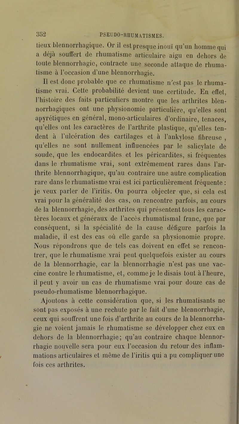 lieux blennorrhagique. Or il est presque inouï qu’un homme qui a déjà souffert de rhumatisme articulaire aigu en dehors de toute blennorrhagie, contracte une seconde attaque de rhuma- tisme à l’occasion d’une blennorrhagie. Il est donc probable que ce rhumatisme n'est pas le rhuma- tisme vrai. Cette probabilité devient une certitude. En ellet, l’histoire des faits particuliers montre que les arthrites blen- norrhagiques ont une physionomie particulière, qu’elles sont apyrétiques en général, mono-articulaires d’ordinaire, tenaces, qu’elles ont les caractères de l’arthrite plastique, qu’elles ten- dent à l’ulcération des cartilages et à l’aukylose fdireuse , qu’elles ne sont nullement influencées par le salicylate de soude, que les endocardites et les péricardites, si fréquentes dans le rhumatisme vrai, sont extrêmement rares dans l’ar- thrite blennorrliagique, qu’au contraire une autre complication rare dans le rhumatisme vrai est ici particulièrement fréquente : je veux parler de l’iritis. On pourra objecter que, si cela est vrai pour la généralité des cas, on rencontre parfois, au cours de la blennorrhagie, des arthrites qui présentent tous les carac- tères locaux et généraux de l’accès rhumatismal franc, que par conséquent, si la spécialité de la cause défigure parfois la maladie, il est des cas où elle garde sa physionomie propre. Nous répondrons que de tels cas doivent en effet se rencon- trer, que le rhumatisme vrai peut quelquefois exister au cours de la blennorrhagie, car la blennorrhagie n’est pas une vac- cine contre le rhumatisme, et, comme je le disais tout à l’heure, il peut y avoir un cas de rhumatisme vrai pour douze cas de pseudo-rhumatisme blennorrhagique. Ajoutons à cette considération que, si les rhumatisants ne sont pas exposés à une rechute par le fait d’une blennorrhagie, ceux qui souffrent une fois d’arthrite au cours de la blennorrha- gie ne voient jamais le rhumatisme se développer chez eux en dehors de la blennorrhagie; qu’au contraire chaque blennor- rhagie nouvelle sera pour eux l’occasion du retour des inflam- mations articulaires et môme de l’iritis qui a pu compliquer une fois ces arthrites.