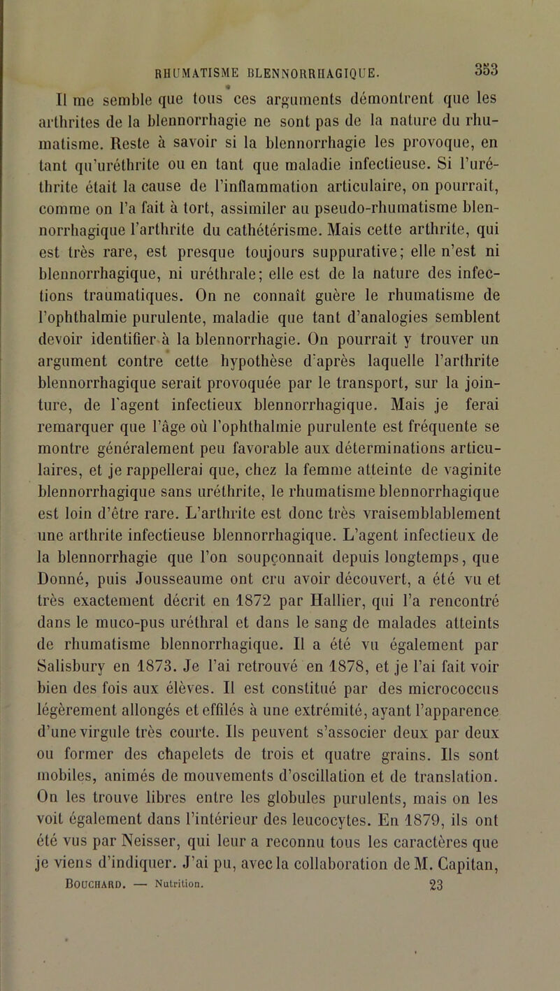 Il me semble que tous ces arguments démontrent que les arthrites de la blennorrhagie ne sont pas de la nature du rhu- matisme. Reste à savoir si la blennorrhagie les provoque, en tant qu’uréthrite ou en tant que maladie infectieuse. Si l’uré- Ihrite était la cause de l’inflammation articulaire, on pourrait, comme on l’a fait à tort, assimiler au pseudo-rhumatisme blen- norrhagique l’arthrite du cathétérisme. Mais cette arthrite, qui est très rare, est presque toujours suppurative; elle n’est ni blennorrhagique, ni uréthrale; elle est de la nature des infec- tions traumatiques. On ne connaît guère le rhumatisme de l’ophthalmie purulente, maladie que tant d’analogies semblent devoir identifier à la blennorrhagie. On pourrait y trouver un argument contre cette hypothèse d’après laquelle l’arthrite blennorrhagique serait provoquée par le transport, sur la Join- ture, de l'agent infectieux blennorrhagique. Mais Je ferai remarquer que l’âge où l’ophthalmie purulente est fréquente se montre généralement peu favorable aux déterminations articu- laires, et Je rappellerai que, chez la femme atteinte de vaginite blennorrhagique sans uréthrite, le rhumatisme blennorrhagique est loin d’étre rare. L’arthrite est donc très vraisemblablement une arthrite infectieuse blennorrhagique. L’agent infectieux de la blennorrhagie que l’on soupçonnait depuis longtemps, que Donné, puis Jousseaume ont cru avoir découvert, a été vu et très exactement décrit en 1872 par Hallier, qui l’a rencontré dans le muco-pus uréthral et dans le sang de malades atteints de rhumatisme blennorrhagique. Il a été vu également par Salishury en 1873. Je l’ai retrouvé en 1878, et Je l’ai fait voir bien des fois aux élèves. Il est constitué par des micrococcus légèrement allongés eteffüés à une extrémité, ayant l’apparence d’une virgule très courte. Ils peuvent s’associer deux par deux ou former des chapelets de trois et quatre grains. Ils sont mobiles, animés de mouvements d’oscillation et de translation. On les trouve libres entre les globules purulents, mais on les voit également dans l’intérieur des leucocytes. En 1879, ils ont été vus par Neisser, qui leur a reconnu tous les caractères que Je viens d’indiquer. J’ai pu, avec la collaboration deM. Capitan, BOüCHARD. — Nutrition. 23
