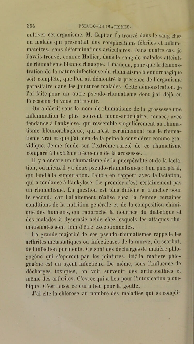 cultiver cet organisme. M. Capitan l’a trouvé dans le sang chez un malade qui présentait des complications fébriles et intlam- matoires, sans déterminations articulaires.- Dans quatre cas, je l’avais trouvé, comme Hallier, dans le sang de malades atteints de rhumatisme blennorrliagique. Il manque, pour que la démons- tration de la nature infectieuse du rhumatisme blennorrliagique soit complète, que l’on ait démontré la présence de l’organisme parasitaire dans les jointures malades. Cette démonstration, je l’ai faite pour un autre pseudo-rhumatisme dont j’ai déjà eu l’occasion de vous entretenir. On a décrit sous le nom de rhumatisme de la grossesse une inflammation le plus souvent mono-articulaire, tenace, avec tendance à l’ankylose, qui ressemble singulièrement au rhuma- tisme blennorrliagique, qui n’est certainement pas le rhuma- tisme vrai et que j’ai bien de la peine à considérer comme gra- vidique. Je me fonde sur l’extrême rareté de ce rhumatisme comparé à l’extrême fréquence de la grossesse. II y a encore un rhumatisme de la puerpéralité et de la lacta- tion, ou mieux il y a deux pseudo-rhumatismes : l’un puerpéral, qui tend à la suppuration, l’autre en rapport avec la lactation, qui a tendance à l’ankylose. Le premier n’est certainement pas un rhumatisme. La question est plus difficile à trancher pour le second, car l’allaitement réalise chez la femme certaines conditions de la nutrition générale et de la composition chimi- que des humeurs, qui rapproche la nourrice du diabétique et des malades à dyscrasie acide chez lesquels les attaques rhu- matismales sont loin d’être exceptionnelles. La grande majorité de ces pseudo-rhumatismes rappelle les arthrites métastatiques ou infectieuses de la morve, du scorbut, de l’infection purulente. Ce sont des décharges de matière phlo- gogène qui s’opèrent par les jointures. Ici, la matière phlo- gogène est un agent infectieux. De même, sous l’influence de décharges toxiques, on voit survenir des arthropathies et même des arthrites. C’est ce qui a lieu pour l’intoxication plom- bique. C’est aussi ce qui a lieu pour la goutte. J’ai cité la chlorose au nombre des maladies qui se conipli-