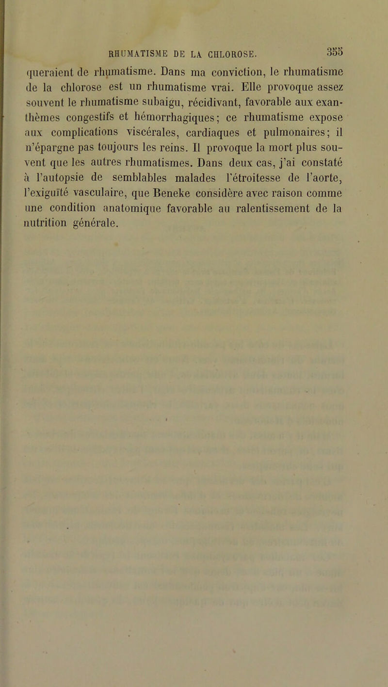 RHUMATISME DE LA CHLOROSE. 353 ([lieraient de rhumatisme. Dans ma conviction, le rhumatisme de la chlorose est un rhumatisme vrai. Elle provoque assez souvent le rhumatisme subaigu, récidivant, favorable aux exan- thèmes congestifs et hémorrhagiques; ce rhumatisme expose aux complications viscérales, cardiaques et pulmonaires; il n’épargne pas toujours les reins. Il provoque la mort plus sou- vent que les autres rhumatismes. Dans deux cas. J’ai constaté à l’autopsie de semblables malades l’étroitesse de l’aorte, l’exiguïté vasculaire, que Beneke considère avec raison comme une condition anatomique favorable au ralentissement de la nutrition générale.