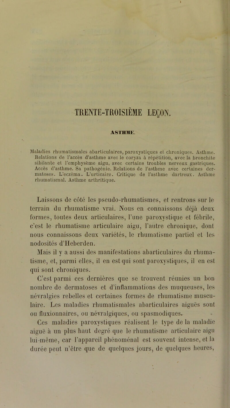TRENTE-TROISIEME LEÇON. O ASTHME. Maladies rhumatismales abarticulaires, paro.vysliques et chroniques. Asthme. Relations de l’accès d’asthme avec le coryza à répétition, avec la bronchite sibilante et l’emphysème aigu, avec certains troubles nerveux gastriques. Accès d’asthme. Sa pathogénie. Relations de l’asthme avec certaines der- matoses. L’eczéma. L’urticaire. Critique de l’asthme dartreux. Asthme rhumatismal. Asthme arthritique. Laissons de côté les pseudo-rhumatismes, et rentrons sur le terrain du rhumatisme vrai. Nous en connaissons déjà deux formes, toutes deux articulaires, l’une paroxystique et fébrile, c’est le rhumatisme articulaire aigu, l’autre chronique, dont nous connaissons deux variétés, le rhumatisme partiel et les nodosités d’Heberden. Mais il y a aussi des manifestations abarticulaires du rhuma- tisme, et, parmi elles, il en est qui sont paroxystiques, il en est qui sont chroniques. C’est parmi ces dernières que se trouvent réunies un bon nombre de dermatoses et d’inflammations des muqueuses, les névralgies rebelles et certaines formes de rhumatisme muscu- laire. Les maladies rhumatismales abarticulaires aiguës sont ou fluxionnaires, ou névralgiques, ou spasmodiques. Ces maladies paroxystiques réalisent le type de la maladie aiguë à un plus haut degré que le rhumatisme articulaire aigu lui-même, car l’appareil phénoménal est souvent intense, et la durée peut n’être que de quelques Jours, de quelques heures.