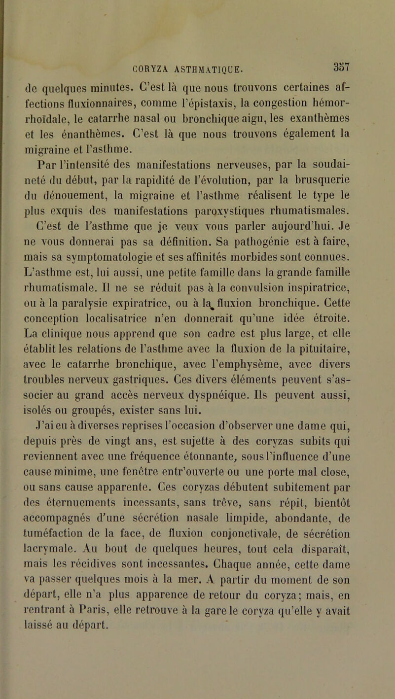 de quelques minutes. C’est là que nous trouvons certaines af- fections fluxionnaires, comme l’épistaxis, la congestion hémor- rhoïdale, le catarrhe nasal ou bronchique aigu, les exanthèmes et les énanthèmes. C’est là que nous trouvons également la migraine et l’asthme. Par l’intensité des manifestations nerveuses, par la soudai- neté du début, par la rapidité de l’évolution, par la brusquerie du dénouement, la migraine et l’asthme réalisent le type le plus exquis des manifestations paroxystiques rhumatismales. C’est de Tasthme que je veux vous parler aujourd’hui. Je ne vous donnerai pas sa définition. Sa pathogénie est à faire, mais sa symptomatologie et ses affinités morbides sont connues. L’asthme est, lui aussi, une petite famille dans la grande famille rhumatismale. Il ne se réduit pas à la convulsion inspiratrice, ou à la paralysie expiratrice, ou à la^ fluxion bronchique. Cette conception localisatrice n’en donnerait qu’une idée étroite. La clinique nous apprend que son cadre est plus large, et elle établit les relations de l’asthme avec la fluxion de la pituitaire, avec le catarrhe bronchique, avec l’emphysème, avec divers troubles nerveux gastriques. Ces divers éléments peuvent s’as- socier au grand accès nerveux dyspnéique. Ils peuvent aussi, isolés ou groupés, exister sans lui. J’ai eu à diverses reprises l’occasion d’observer une dame qui, depuis près de vingt ans, est sujette à des coryzas subits qui reviennent avec une fréquence étonnante^ sous l’influence d’une cause minime, une fenêtre entr’ouverte ou une porte mal close, ou sans cause apparente. Ces coryzas débutent subitement par des éternuements incessants, sans trêve, sans répit, bientôt accompagnés d’une sécrétion nasale limpide, abondante, de tuméfaction de la face, de fluxion conjonctivale, de sécrétion lacrymale. Au bout de quelques heures, tout cela disparaît, mais les récidives sont incessantes. Chaque année, cette dame va passer quelques mois à la mer. A partir du moment de son départ, elle n’a plus apparence de retour du coryza; mais, en rentrant à Paris, elle retrouve à la gare le coryza qu’elle y avait laissé au départ.