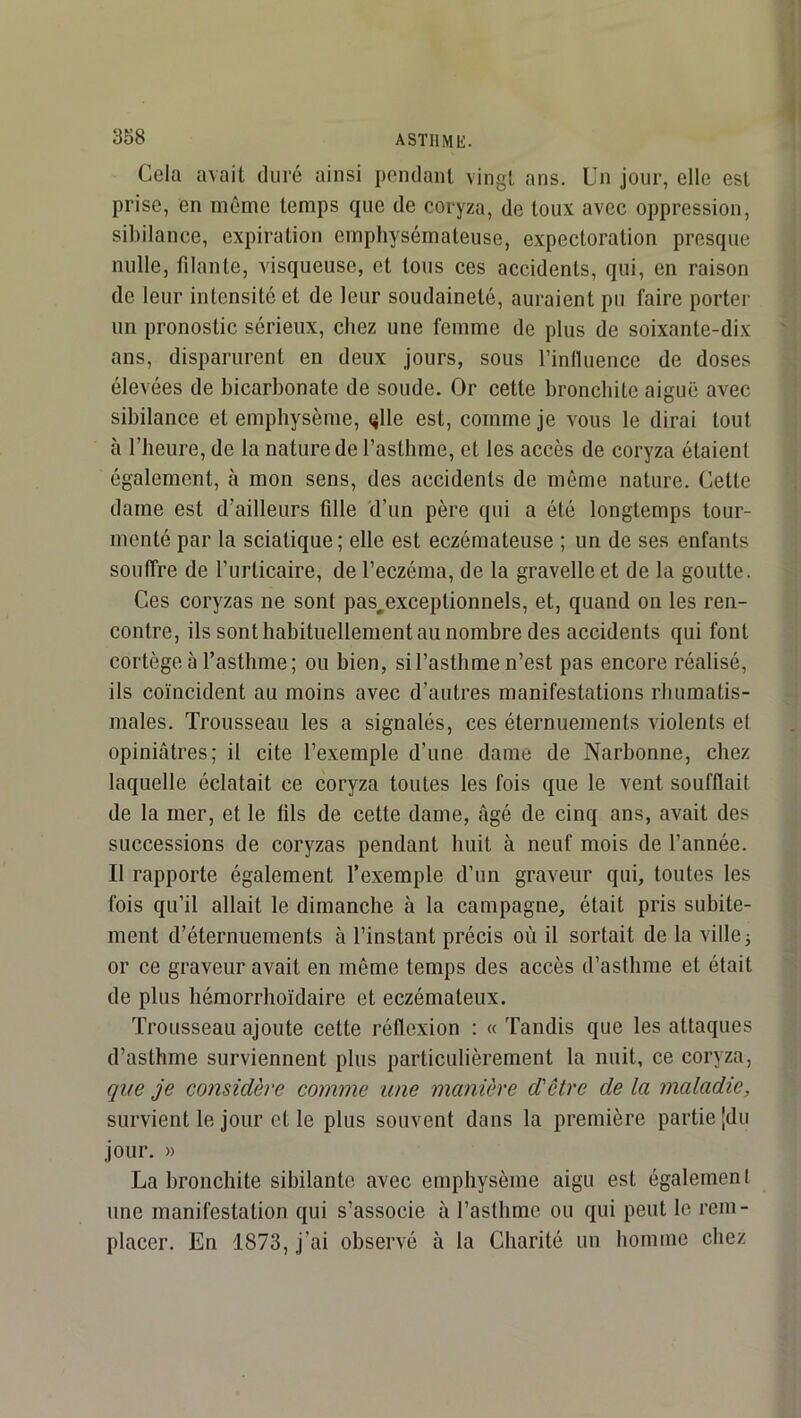 Cela avait duré ainsi pondant vingt ans. Cn jour, elle est prise, en même temps que de coryza, de toux avec oppression, sibilance, expiration emphysémateuse, expectoration presque nulle, filante, visqueuse, et tous ces accidents, qui, en raison de leur intensité et de leur soudaineté, auraient pu faire porter un pronostic sérieux, chez une femme de plus de soixante-dix ans, disparurent en deux jours, sous l’inlluence de doses élevées de bicarbonate de soude. Or cette bronchite aiguë avec sibilance et emphysème, qlle est, comme je vous le dirai tout à riieure, de la nature de l’asthme, et les accès de coryza étaient également, à mon sens, des accidents de môme nature. Cette dame est d’ailleurs fille 'd’un père qui a été longtemps tour- menté par la sciatique; elle est eczémateuse ; un de ses enfants souffre de l’urticaire, de l’eczéma, de la gravellcet de la goutte. Ces coryzas ne sont pas^exceptionnels, et, quand on les ren- contre, ils sont habituellement au nombre des accidents qui font cortège à l’asthme; ou bien, si l’asthme n’est pas encore réalisé, ils coïncident au moins avec d’autres manifestations rbiiraatis- males. Trousseau les a signalés, ces éternuements violents et opiniâtres; il cite l’exemple d’une dame de Narbonne, chez laquelle éclatait ce coryza toutes les fois que le vent soufflait de la mer, et le lils de cette dame, âgé de cinq ans, avait des successions de coryzas pendant huit à neuf mois de l’année. Il rapporte également l’exemple d’un graveur qui, toutes les fois qu’il allait le dimanche à la campagne, était pris subite- ment d’éternuements à l’instant précis où il sortait de la ville; or ce graveur avait en même temps des accès d’asthme et était de plus hémorrlioïdaire et eczémateux. Trousseau ajoute cette réflexion : « Tandis que les attaques d’asthme surviennent plus particulièrement la nuit, ce coryza, que je considère comme une manière d'être de la maladie, survient le jour et le plus souvent dans la première partie Jdii jour, » La bronchite sibilante avec emphysème aigu est égalemeni une manifestation qui s’associe à l’asthme ou qui peut le rem- placer. En 1873, j’ai observé à la Charité un homme chez