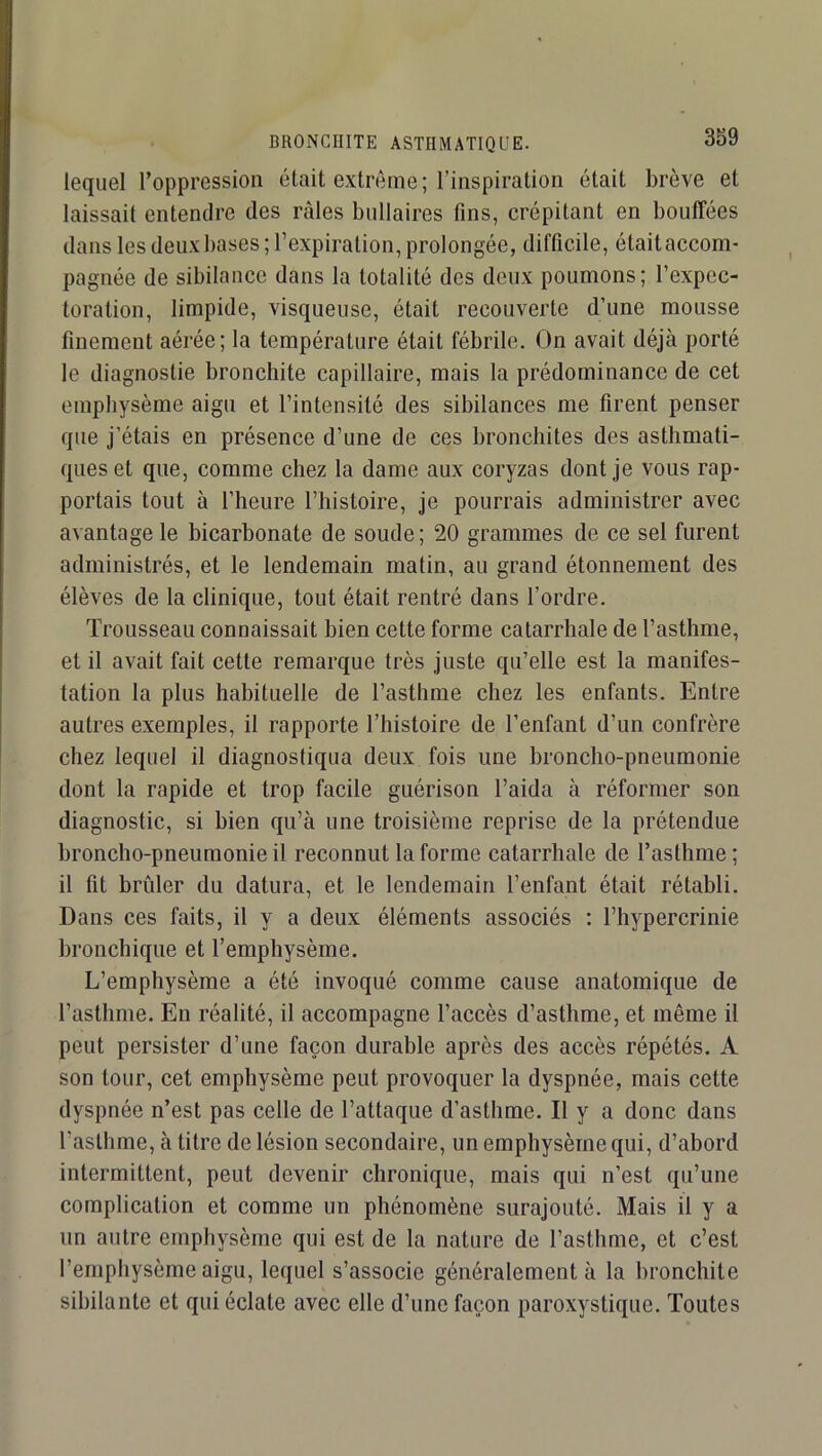 lequel l’oppression était extrême ; l’inspiration était brève et laissait entendre des râles bullaires fins, crépitant en bouffées dans les deux bases ; l’expiration, prolongée, difficile, étaitaccom- pagnée de sibilance dans la totalité des deux poumons; l’expec- toration, limpide, visqueuse, était recouverte d’une mousse finement aérée; la température était fébrile. On avait déjà porté le diagnostie bronchite capillaire, mais la prédominance de cet emphysème aigu et l’intensité des sibilances me firent penser que j’étais en présence d’une de ces bronchites des asthmati- ques et que, comme chez la dame aux coryzas dont je vous rap- portais tout à l’heure l’iiistoire, je pourrais administrer avec avantage le bicarbonate de soude; 20 grammes de ce sel furent administrés, et le lendemain matin, au grand étonnement des élèves de la clinique, tout était rentré dans l’ordre. Trousseau connaissait bien cette forme catarrhale de l’asthme, et il avait fait cette remarque très juste qu’elle est la manifes- tation la plus habituelle de l’asthme chez les enfants. Entre autres exemples, il rapporte l’histoire de l’enfant d’un confrère chez lequel il diagnostiqua deux fois une broncho-pneumonie dont la rapide et trop facile guérison l’aida à réformer son diagnostic, si bien qu’à une troisième reprise de la prétendue broncho-pneumonie il reconnut la forme catarrhale de l’asthme ; il fit brûler du datura, et le lendemain l’enfant était rétabli. Dans ces faits, il y a deux éléments associés ; l’hypercrinie bronchique et l’emphysème. L’emphysème a été invoqué comme cause anatomique de l’asthme. En réalité, il accompagne l’accès d’asthme, et même il peut persister d’une façon durable après des accès répétés. A son tour, cet emphysème peut provoquer la dyspnée, mais cette dyspnée n’est pas celle de l’attaque d’asthme. Il y a donc dans l’asthme, à titre de lésion secondaire, un emphysème qui, d’abord intermittent, peut devenir chronique, mais qui n’est qu’une complication et comme un phénomène surajouté. Mais il y a un autre emphysème qui est de la nature de l’asthme, et c’est l’emphysème aigu, lequel s’associe généralement à la bronchite sibilante et qui éclate avec elle d’une façon paroxystique. Toutes