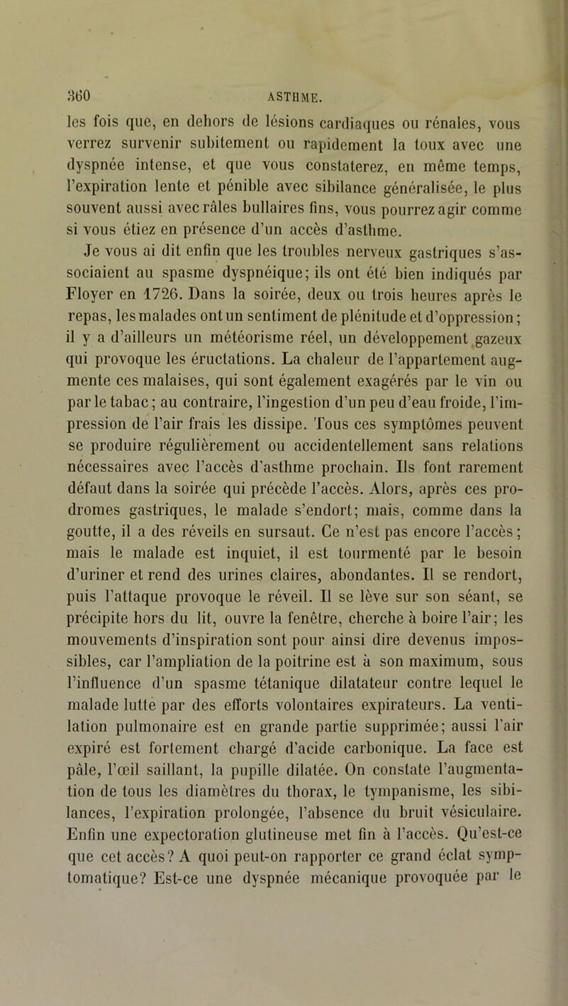 les fois que, en dehors de lésions cardiaques ou rénales, vous verrez survenir subitement ou rapidement la toux avec une dyspnée intense, et que vous constaterez, en même temps, l’expiration lente et pénible avec sibilance généralisée, le plus souvent aussi avec râles bullaires fins, vous pourrez agir comme si vous étiez en présence d’un accès d’astbme. Je vous ai dit enfin que les troubles nerveux gastriques s’as- sociaient au spasme dyspnéique; ils ont été bien indiqués par Floyer en 1726. Dans la soirée, deux ou trois heures après le repas, les malades ont un sentiment de plénitude et d’oppression ; il y a d’ailleurs un météorisme réel, un développement gazeux qui provoque les éructations. La chaleur de l’appartement aug- mente ces malaises, qui sont également exagérés par le vin ou par le tabac ; au contraire, l’ingestion d’un peu d’eau froide, l’im- pression de l’air frais les dissipe. Tous ces symptômes peuvent se produire régulièrement ou accidentellement sans relations nécessaires avec l’accès d’asthme prochain. Ils font rarement défaut dans la soirée qui précède l’accès. Alors, après ces pro- dromes gastriques, le malade s’endort; mais, comme dans la goutte, il a des réveils en sursaut. Ce n’est pas encore l’accès; mais le malade est inquiet, il est tourmenté par le besoin d’uriner et rend des urines claires, abondantes. Il se rendort, puis l’attaque provoque le réveil. Il se lève sur son séant, se précipite hors du lit, ouvre la fenêtre, cherche à boire l’air; les mouvements d’inspiration sont pour ainsi dire devenus impos- sibles, car l’ampliation de la poitrine est à son maximum, sous l’influence d’un spasme tétanique dilatateur contre lequel le malade lutte par des efforts volontaires expirateurs. La venti- lation pulmonaire est en grande partie supprimée; aussi l’air expiré est fortement chargé d’acide carbonique. La face est pâle, l’œil saillant, la pupille dilatée. On constate l’augmenta- tion de tous les diamètres du thorax, le tympanisme, les sibi- lances, l’expiration prolongée, l’absence du bruit vésiculaire. Enfin une expectoration glutineuse met fin à l’accès. Qu’est-ce que cet accès? A quoi peut-on rapporter ce grand éclat symp- tomatique? Est-ce une dyspnée mécanique provoquée par le