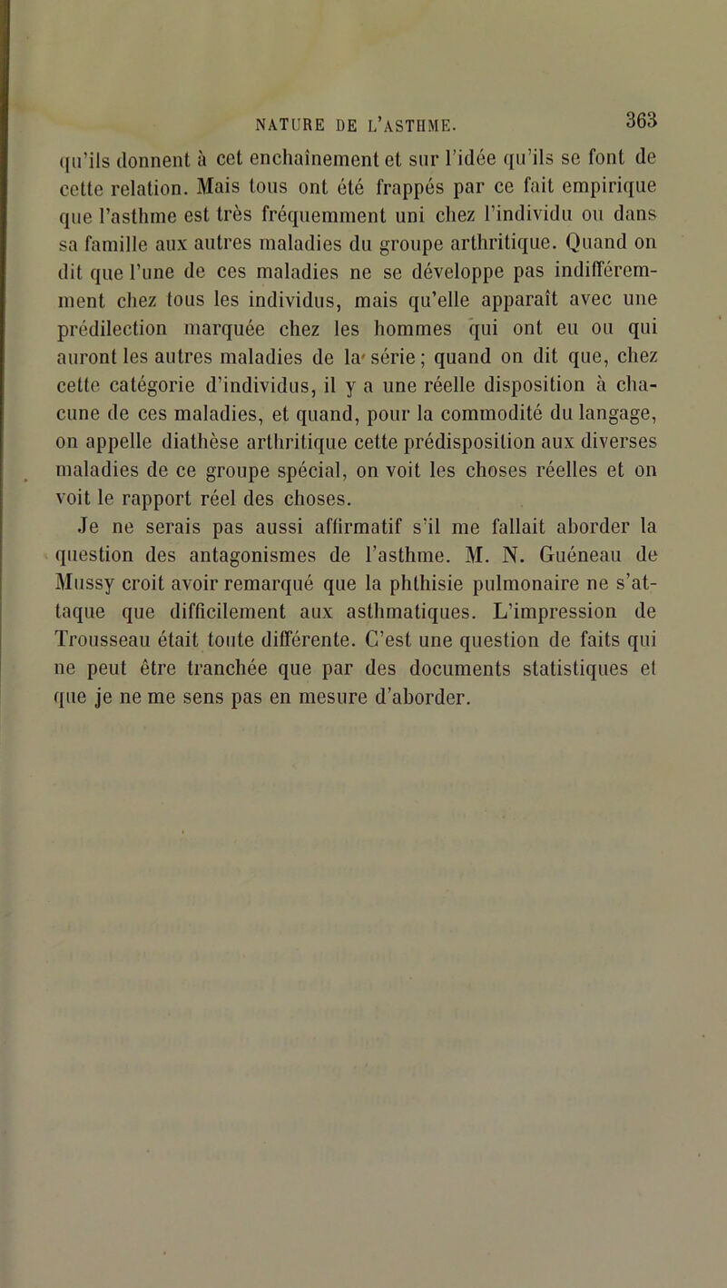 ([u’ils donnent à cet enchaînement et sur l’idée qu’ils se font de cette relation. Mais tous ont été frappés par ce fait empirique que l’asthme est très fréquemment uni chez l’individu ou dans sa famille aux autres maladies du groupe arthritique. Quand on dit que l’une de ces maladies ne se développe pas indifférem- ment chez tous les individus, mais qu’elle apparaît avec une prédilection marquée chez les hommes *qui ont eu ou qui auront les autres maladies de la'série; quand on dit que, chez cette catégorie d’individus, il y a une réelle disposition à cha- cune de ces maladies, et quand, pour la commodité du langage, on appelle diathèse arthritique cette prédisposition aux diverses maladies de ce groupe spécial, on voit les choses réelles et on voit le rapport réel des choses. Je ne serais pas aussi affirmatif s’il me fallait aborder la question des antagonismes de l’asthme. M. N. Guéneau de Mussy croit avoir remarqué que la phthisie pulmonaire ne s’at- taque que difficilement aux asthmatiques. L’impression de Trousseau était toute différente. C’est une question de faits qui ne peut être tranchée que par des documents statistiques el que je ne me sens pas en mesure d’aborder.