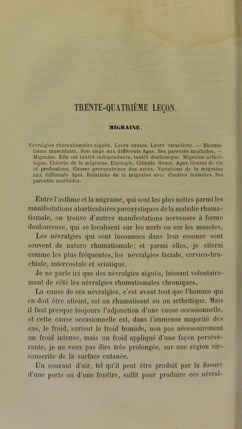 TREINTE-QUATRIÈME LEÇON. MIGRAINE. Névralgies rhumatismales aiguës. Leurs causes. Leurs caractères. — Rhuma- tisme musculaire. Son siège aux différents âges. Ses parentés morbides. — Migraine. Elle est tantôt indépendante, tantôt diathésique. Migraine arthri- tique. Théorie de la migraine. Etiologie, Climats. Sexes. Ages. Genres de vie et professions. Causes provocatrices des accès. Variations de la migraine aux différents âges. Relations de la migraine avec d’autres maladies. Ses ^ parentés morbides. Entre l’asthme et la migraine, qui sont les plus nettes parmi les manifestations abarticulaires paroxystiques de la maladie rhuma- tismale, on trouve d’autres manifestations nerveuses à forme douloureuse, qui se localisent sur les nerfs ou sur les muscles. Les névralgies qui sont inconnues dans leur essence sont souvent de nature rhumatismale; et parmi elles, je citerai comme les plus fréquentes, les névralgies faciale, cervico-bra- chiale, intercostale et sciatique. Je ne parle ici que des névralgies aiguës, laissant volontaire- ment de côté les névralgies rhumatismales chroniques. La cause de ces névralgies, c’est avant tout que l’homme qui en doit être atteint, est un rhumatisant ou un arthritique. Mais il faut presque toujours l’adjonction d’une cause occasionnelle, et cette cause occasionnelle est, dans l’immense majorité des cas, le froid, surtout le froid humide, non pas nécessairement un froid intense, mais un froid appliqué d’une façon persévé- rante, je ne veux pas dire très prolongée, sur une région cir- conscrite de la surface cutanée. Un courant d’air, tel qu’il peut être produit par la fissure d’une porte ou d’une fenêtre, suffit pour produire ces névral-