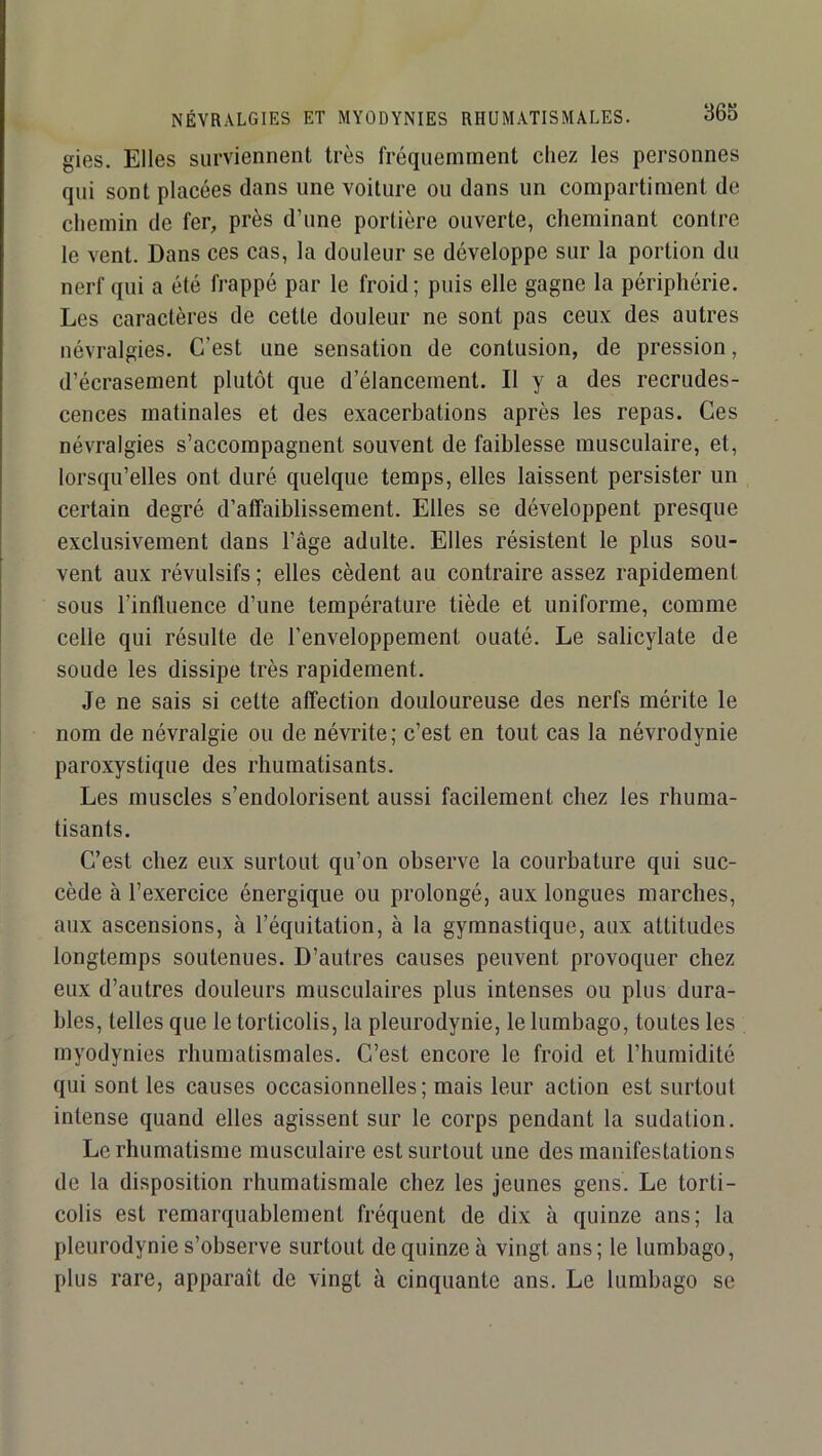 gies. Elles surviennent très fréquemment chez les personnes qui sont placées dans une voiture ou dans un compartiment de chemin de fer, près d’une portière ouverte, cheminant contre le vent. Dans ces cas, la douleur se développe sur la portion du nerf qui a été frappé par le froid; puis elle gagne la périphérie. Les caractères de cette douleur ne sont pas ceux des autres névralgies. C’est une sensation de contusion, de pression, d’écrasement plutôt que d’élancement. Il y a des recrudes- cences matinales et des exacerbations après les repas. Ces névralgies s’accompagnent souvent de faiblesse musculaire, et, lorsqu’elles ont duré quelque temps, elles laissent persister un certain degré d’affaiblissement. Elles se développent presque exclusivement dans l’âge adulte. Elles résistent le plus sou- vent aux révulsifs ; elles cèdent au contraire assez rapidement sous l’influence d’une température tiède et uniforme, comme celle qui résulte de l’enveloppement ouaté. Le salicylate de soude les dissipe très rapidement. Je ne sais si cette affection douloureuse des nerfs mérite le nom de névralgie ou de névrite; c’est en tout cas la névrodynie paroxystique des rhumatisants. Les muscles s’endolorisent aussi facilement chez les rhuma- tisants. C’est chez eux surtout qu’on observe la courbature qui suc- cède à l’exercice énergique ou prolongé, aux longues marches, aux ascensions, à l’équitation, à la gymnastique, aux attitudes longtemps soutenues. D’autres causes peuvent provoquer chez eux d’autres douleurs musculaires plus intenses ou plus dura- bles, telles que le torticolis, la pleurodynie, le lumbago, toutes les myodynies rhumatismales. C’est encore le froid et l’humidité qui sont les causes occasionnelles; mais leur action est surtout intense quand elles agissent sur le corps pendant la sudation. Le rhumatisme musculaire est surtout une des manifestations de la disposition rhumatismale chez les jeunes gens. Le torti- colis est remarquablement fréquent de dix à quinze ans; la pleurodynie s’observe surtout de quinze à vingt ans; le lumbago, plus rare, apparaît de vingt à cinquante ans. Le lumbago se