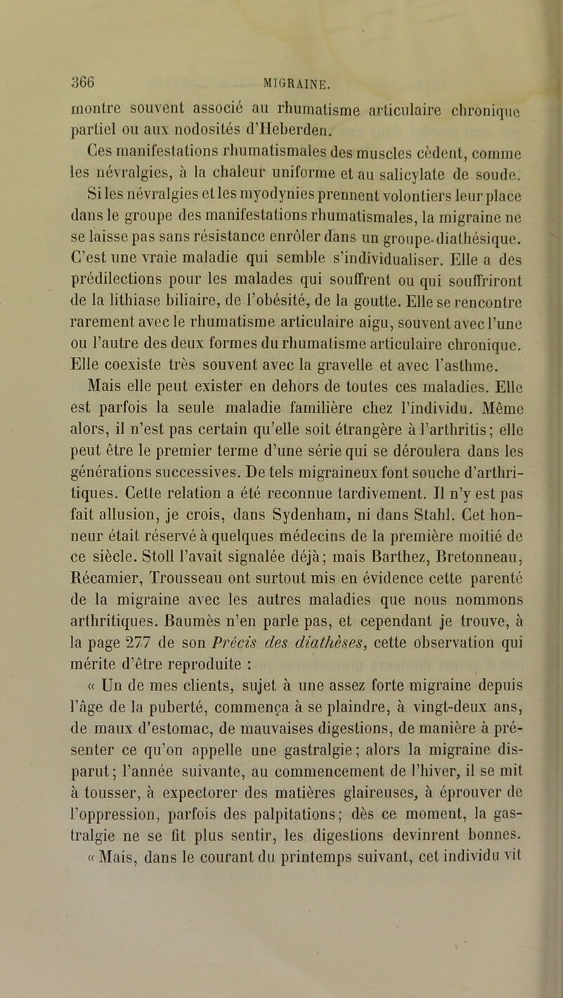 montre souvent associe au rhumatisme articulaire chronique partiel ou aux nodosités d’IIeherden. Ces manifestations rhumatismales des muscles cèdent, comme les névralgies, à la chaleur uniforme et au salicylate de soude. Si les névralgies et les myodynies prennent volontiers leur place dans le groupe des manifestations rhumatismales, la migraine ne se laisse pas sans résistance enrôler dans un groupe-diathésique. C’est une vraie maladie qui semble s’individualiser. Elle a des prédilections pour les malades qui souffrent ou qui souffriront de la lithiase biliaire, de l’obésité, de la goutte. Elle se rencontre rarement avec le rhumatisme articulaire aigu, souvent avec l’une ou l’autre des deux formes du rhumatisme articulaire chronique. Elle coexiste très souvent avec la gravelle et avec l’asthme. Mais elle peut exister en dehors de toutes ces maladies. Elle est parfois la seule maladie familière chez l’individu. Même alors, il n’est pas certain qu’elle soit étrangère à l’arthritis; elle peut être le premier terme d’une série qui se déroulera dans les générations successives. De tels migraineux font souche d’arthri- tiques. Cette relation a été reconnue tardivement. Il n’y est pas fait allusion, je crois, dans Sydenham, ni dans Stahl. Cet hon- neur était réservé à quelques médecins de la première moitié de ce siècle. Stoll l’avait signalée déjà; mais Barthez, Bretonneau, Récamier, Trousseau ont surtout mis en évidence cette parenté de la migraine avec les autres maladies que nous nommons arthritiques. Baumès n’en parle pas, et cependant je trouve, à la page 277 de son Précis des diathèses, cette observation qui mérite d’être reproduite ; « Un de mes clients, sujet à une assez forte migraine depuis l’âge de la puberté, commença à se plaindre, à vingt-deux ans, de maux d’estomac, de mauvaises digestions, de manière à pré- senter ce qu’on appelle une gastralgie ; alors la migraine dis- parut; l’année suivante, au commencement de l’hiver, il se mit à tousser, à expectorer des matières glaireuses, à éprouver de l’oppression, parfois des palpitations; dès ce moment, la gas- tralgie ne se fit plus sentir, les digestions devinrent bonnes. « Mais, dans le courant du printemps suivant, cet individu vit