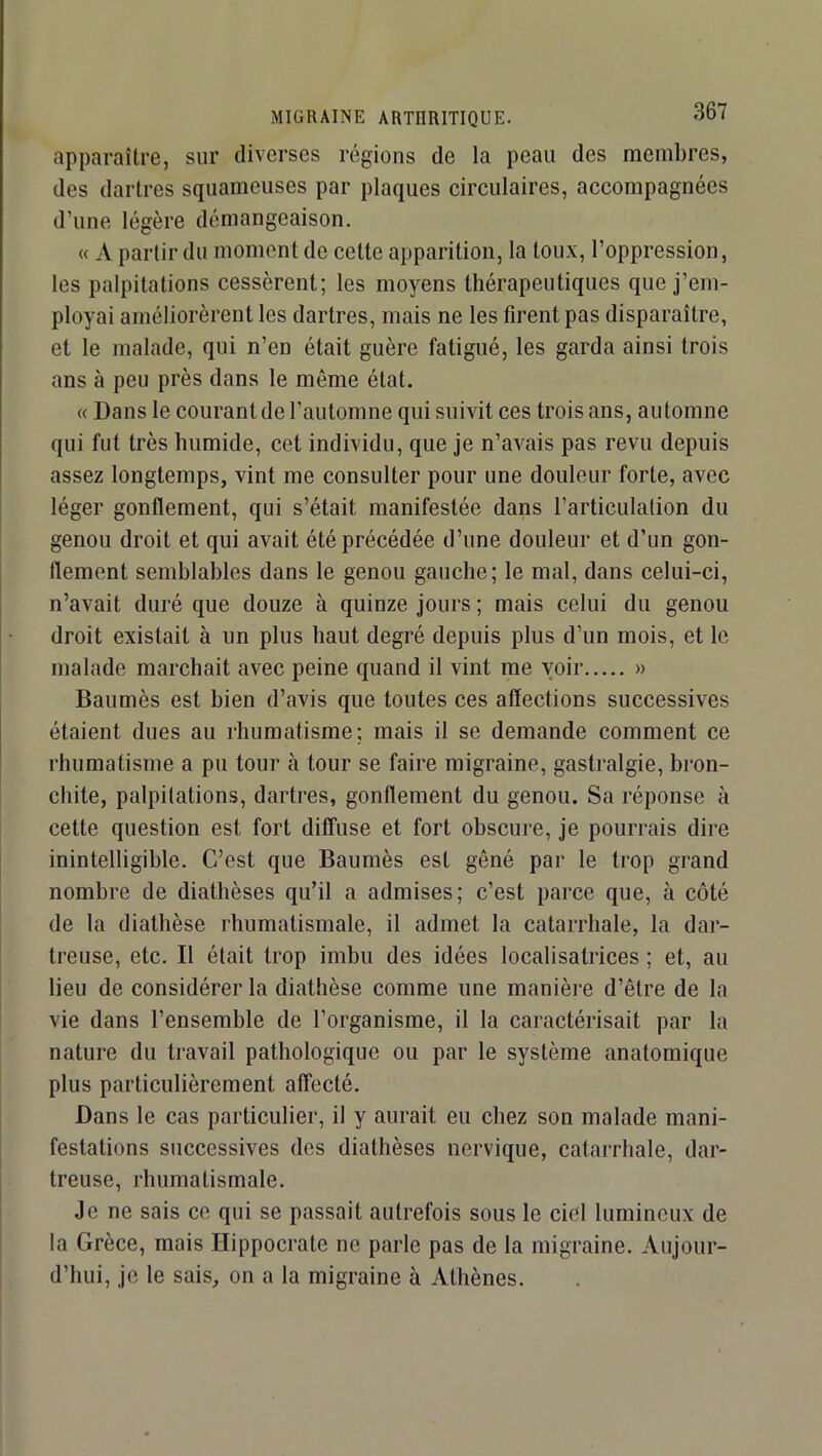 apparaître, sur diverses régions de la peau des membres, des dartres squameuses par plaques circulaires, accompagnées d’une légère démangeaison. « A partir du moment de cette apparition, la toux, l’oppression, les palpitations cessèrent; les moyens thérapeutiques que j’em- ployai améliorèrent les dartres, mais ne les firent pas disparaître, et le malade, qui n’en était guère fatigué, les garda ainsi trois ans à peu près dans le même état. « Dans le courant de l’automne qui suivit ces trois ans, automne qui fut très humide, cet individu, que je n’avais pas revu depuis assez longtemps, vint me consulter pour une douleur forte, avec léger gonflement, qui s’était manifestée dans l’articulation du genou droit et qui avait été précédée d’une douleur et d’un gon- flement semblables dans le genou gauche; le mal, dans celui-ci, n’avait duré que douze à quinze jours ; mais celui du genou droit existait à un plus haut degré depuis plus d’un mois, et le malade marchait avec peine quand il vint me voir » Baumès est bien d’avis que toutes ces affections successives étaient dues au rhumatisme; mais il se demande comment ce rhumatisme a pu tour à tour se faire migraine, gastralgie, bron- chite, palpitations, dartres, gonflement du genou. Sa réponse à cette question est fort diffuse et fort obscure, je pourrais dire inintelligible. C’est que Baumès est gêné par le trop grand nombre de diathèses qu’il a admises; c’est parce que, à côté de la diathèse rhumatismale, il admet la catarrhale, la dar- treuse, etc. Il était trop imbu des idées localisatrices ; et, au lieu de considérer la diathèse comme une manière d’être de la vie dans l’ensemble de l’organisme, il la caractérisait par la nature du travail pathologique ou par le système anatomique plus particulièrement affecté. Dans le cas particulier, il y aurait eu chez son malade mani- festations successives des diathèses nervique, catarrhale, dar- treuse, rhumatismale. Je ne sais ce qui se passait autrefois sous le ciel lumineux de la Grèce, mais Hippocrate ne parle pas de la migraine. Aujour- d’hui, je le sais, on a la migraine à Athènes.